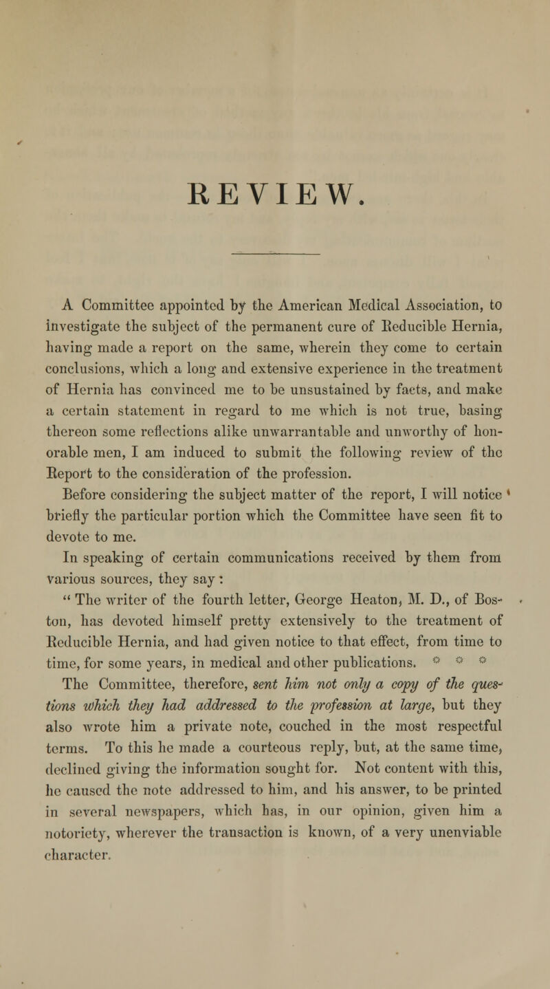 A Committee appointed by the American Medical Association, to investigate the subject of the permanent cure of Reducible Hernia, having made a report on the same, wherein they come to certain conclusions, which a long and extensive experience in the treatment of Hernia has convinced me to be unsustained by facts, and make a certain statement in regard to me which is not true, basing thereon some reflections alike unwarrantable and unworthy of hon- orable men, I am induced to submit the following review of the Eeport to the consideration of the profession. Before considering the subject matter of the report, I will notice * briefly the particular portion which the Committee have seen fit to devote to me. In speaking of certain communications received by them from various sources, they say:  The writer of the fourth letter, George Heaton, M. D., of Bos- ton, has devoted himself pretty extensively to the treatment of Reducible Hernia, and had given notice to that effect, from time to time, for some years, in medical and other publications. The Committee, therefore, sent him not only a copy of the ques- tions tohich they had addressed to the profession at large, but they also wrote him a private note, couched in the most respectful terms. To this he made a courteous reply, but, at the same time, declined giving the information sought for. Not content with this, he caused the note addressed to him, and his answer, to be printed in several newspapers, which has, in our opinion, given him a notoriety, wherever the transaction is known, of a very unenviable character.