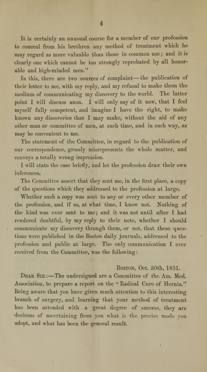 It is certainly an unusual course for a member of our profession to conceal from his brethren any method of treatment which lie may regard, as more valuable than those in common use; and it is clearly one which cannot be too strongly reprobated by all honor- able and high-minded men. In this, there are two sources of complaint—the publication of their letter to me, with my reply, and my refusal to make them the medium of communicating my discovery to the world. The latter point I will discuss anon. I will only say of it now, that I feel myself fully competent, and imagine I have the right, to make known any discoveries that I may make, without the aid of any other man or committee of men, at such time, and in such way, as may be convenient to me. The statement of the Committee, in regard to the publication of our correspondence, grossly misrepresents the whole matter, and conveys a totally wrong impression. I will state the case briefly, and let the profession draw their own inferences. The Committee assert that they sent me, in the first place, a copy of the questions which they addressed to the profession at large. Whether such a copy was sent to any or every other member of the profession, and if so, at what time, I know not. Nothing of the kind was ever sent to me; and it was not until after I had rendered doubtful, by my reply to their note, whether I should communicate my discovery through them, or not, that these ques- tions were published in the Boston daily journals, addressed to the profession and public at large. The only communication I ever received from the Committee, was the following: Boston, Oct. 30th, 1851. Dear Sir:—The undersigned are a Committee of the Am. Med. Association, to prepare a report on the  Radical Cure of Hernia. Being aware that you have given much attention to this interesting branch of surgery, and learning that your method of treatment has been attended with a great degree of success, they arc desirous of ascertaining from you what is the precise mode you adopt, and what has been the general result.
