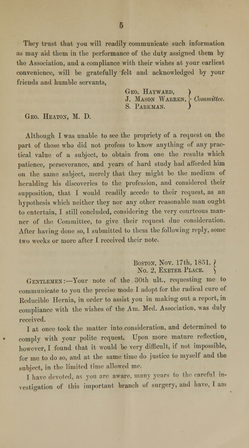 They trust that you will readily communicate such information as may aid them in the performance of the duty assigned them by the Association, and a compliance with their wishes at your earliest convenience, will be gratefully felt and acknowledged by your friends and humble servants, Geo. Hayward, J J. Mason Warren, > Committee. S. Parkman. ) Geo. Heaton, M. D. Although I was unable to see the propriety of a request on the part of those who did not profess to know anything of any prac- tical value of a subject, to obtain from one the results which patience, perseverance, and years of hard study had afforded him on the same subject, merely that they might be the medium of heralding his discoveries to the profession, and considered their supposition, that 1 would readily accede to their request, as an hypothesis which neither they nor any other reasonable man ought to entertain, I still concluded, considering the very courteous man- ner of the Committee, to give their request due consideration. After having done so, I submitted to them the following reply, some two weeks or more after I received their note. Boston, Nov. 17th, 1851. ) No. 2, Exeter Place. ) Gentlemen:—Your note of the 30th ult., requesting me to communicate to you the precise mode I adopt for the radical cure of Reducible Hernia, in order to assist you in making out a report, in compliance with the wishes of the Am. Med. Association, was duly received. I at once took the matter into consideration, and determined to comply with your polite request. Upon more mature reflection, however, I found that it would be very difficult, if not impossible, for me to do so, and at the same time do justice to myself and the subject, in the limited time allowed me. 1 have devoted, as you are aware, many years to the careful in-