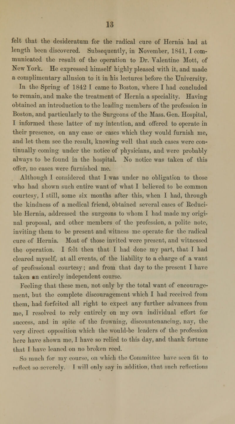 felt that the desideratum for the radical cure of Hernia had at length been discovered. Subsequently, in November, 1841, I com- municated the result of the operation to Dr. Valentine Mott, of New York. He expressed himself highly pleased with it, and made a complimentary allusion to it in his lectures before the University. In the Spring of 1842 I came to Boston, where I had concluded to remain, and make the treatment of Hernia a speciality. Having obtained an introduction to the leading members of the profession in Boston, and particularly to the Surgeons of the Mass. Gen. Hospital, I informed these latter of my intention, and offered to operate in their presence, on any case or cases which they would furnish me, and let them see the result, knowing well that such cases were con- tinually coming under the notice of physicians, and were probably always to be found in the hospital. No notice was taken of this offer, no cases were furnished me. Although I considered that I was under no obligation to those who had shown such entire want of what I believed to be common courtesy, I still, some six months after this, when I had, through the kindness of a medical friend, obtained several cases of Becluci- ble Hernia, addressed the surgeons to whom I had made my origi- nal proposal, and other members of the profession, a polite note, inviting them to be present and witness me operate for the radical cure of Hernia. Most of those invited were present, and witnessed the operation. I felt then that I had done my part, that I had cleared myself, at all events, of the liability to a charge of a want of professional courtesy; and from that day to the present I have taken an entirely independent course. Feeling that these men, not only by the total want of encourage- ment, but the complete discouragement which I had received from them, had forfeited all right to expect any further advances from me, I resolved to rely entirely on my own individual effort for success, and in spite of the frowning, discountenancing, nay, the very direct opposition which the would-be leaders of the profession here have shown me, I have so relied to this day, and thank fortune that I have leaned on no broken reed. So ranch for my course, on which the Committee have seen fit to reflect so severely. I will only say in addition,, that Buch reflections