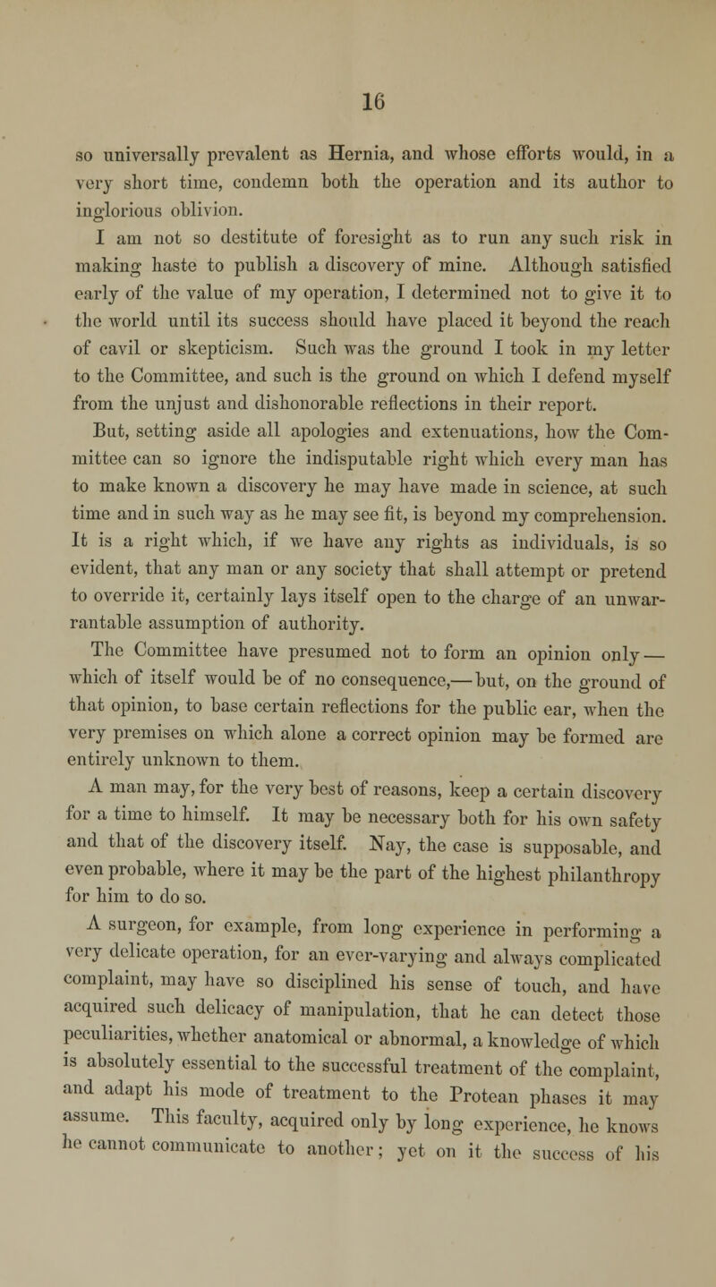 so universally prevalent as Hernia, and whose efforts would, in a very short time, condemn both the operation and its author to inglorious oblivion. I am not so destitute of foresight as to run any such risk in making haste to publish a discovery of mine. Although satisfied early of the value of my operation, I determined not to give it to the world until its success should have placed it beyond the reach of cavil or skepticism. Such was the ground I took in my letter to the Committee, and such is the ground on which I defend myself from the unjust and dishonorable reflections in their report. But, setting aside all apologies and extenuations, how the Com- mittee can so ignore the indisputable right which every man has to make known a discovery he may have made in science, at such time and in such way as he may see fit, is beyond my comprehension. It is a right which, if we have any rights as individuals, is so evident, that any man or any society that shall attempt or pretend to override it, certainly lays itself open to the charge of an unwar- rantable assumption of authority. The Committee have presumed not to form an opinion only which of itself would be of no consequence,—but, on the ground of that opinion, to base certain reflections for the public ear, when the very premises on which alone a correct opinion may be formed are entirely unknown to them. A man may, for the very best of reasons, keep a certain discovery for a time to himself. It may be necessary both for his own safety and that of the discovery itself. Nay, the case is supposable, and even probable, where it may be the part of the highest philanthropy for him to do so. A surgeon, for example, from long experience in performing a very delicate operation, for an ever-varying and always complicated complaint, may have so disciplined his sense of touch, and have acquired such delicacy of manipulation, that he can detect those peculiarities, whether anatomical or abnormal, a knowledge of which is absolutely essential to the successful treatment of the complaint, and adapt his mode of treatment to the Protean phases it may assume. This faculty, acquired only by long experience, he knows he cannot communicate to another; yet on it the success of his