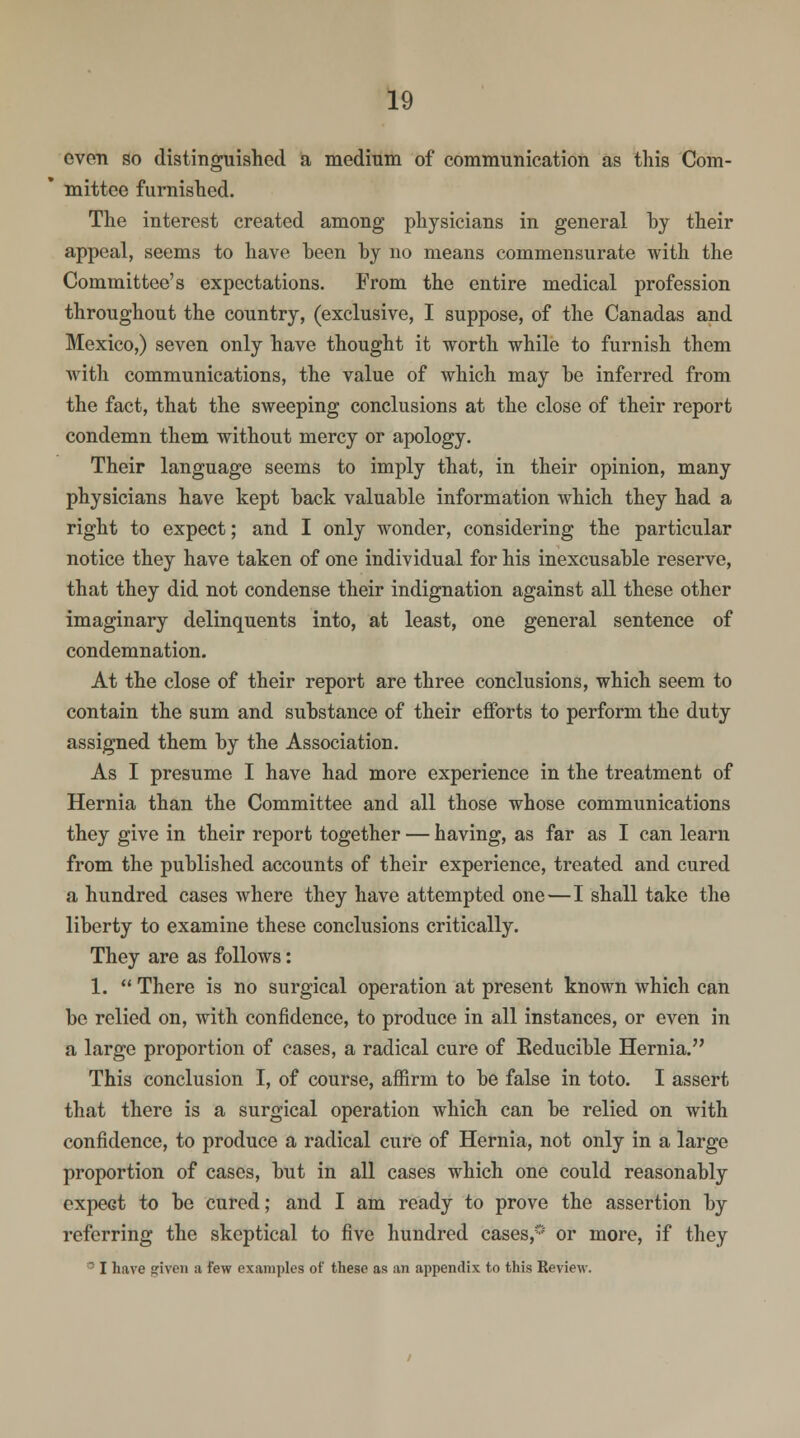 even so distinguished a medium of communication as this Com- mittee furnished. The interest created among physicians in general by their appeal, seems to have been by no means commensurate with the Committee's expectations. From the entire medical profession throughout the country, (exclusive, I suppose, of the Canadas and Mexico,) seven only have thought it worth while to furnish them with communications, the value of which may he inferred from the fact, that the sweeping conclusions at the close of their report condemn them without mercy or apology. Their language seems to imply that, in their opinion, many physicians have kept hack valuable information which they had a right to expect; and I only wonder, considering the particular notice they have taken of one individual for his inexcusable reserve, that they did not condense their indignation against all these other imaginary delinquents into, at least, one general sentence of condemnation. At the close of their report are three conclusions, which seem to contain the sum and substance of their efforts to perform the duty assigned them by the Association. As I presume I have had more experience in the treatment of Hernia than the Committee and all those whose communications they give in their report together — having, as far as I can learn from the published accounts of their experience, treated and cured a hundred cases where they have attempted one—I shall take the liberty to examine these conclusions critically. They are as follows: 1.  There is no surgical operation at present known which can be relied on, with confidence, to produce in all instances, or even in a large proportion of cases, a radical cure of Eeducible Hernia. This conclusion I, of course, affirm to be false in toto. I assert that there is a surgical operation which can be relied on with confidence, to produce a radical cure of Hernia, not only in a large proportion of cases, but in all cases which one could reasonably expect to be cured; and I am ready to prove the assertion by referring the skeptical to five hundred cases,0 or more, if they  I have given a few examples of these as an appendix to this Review.