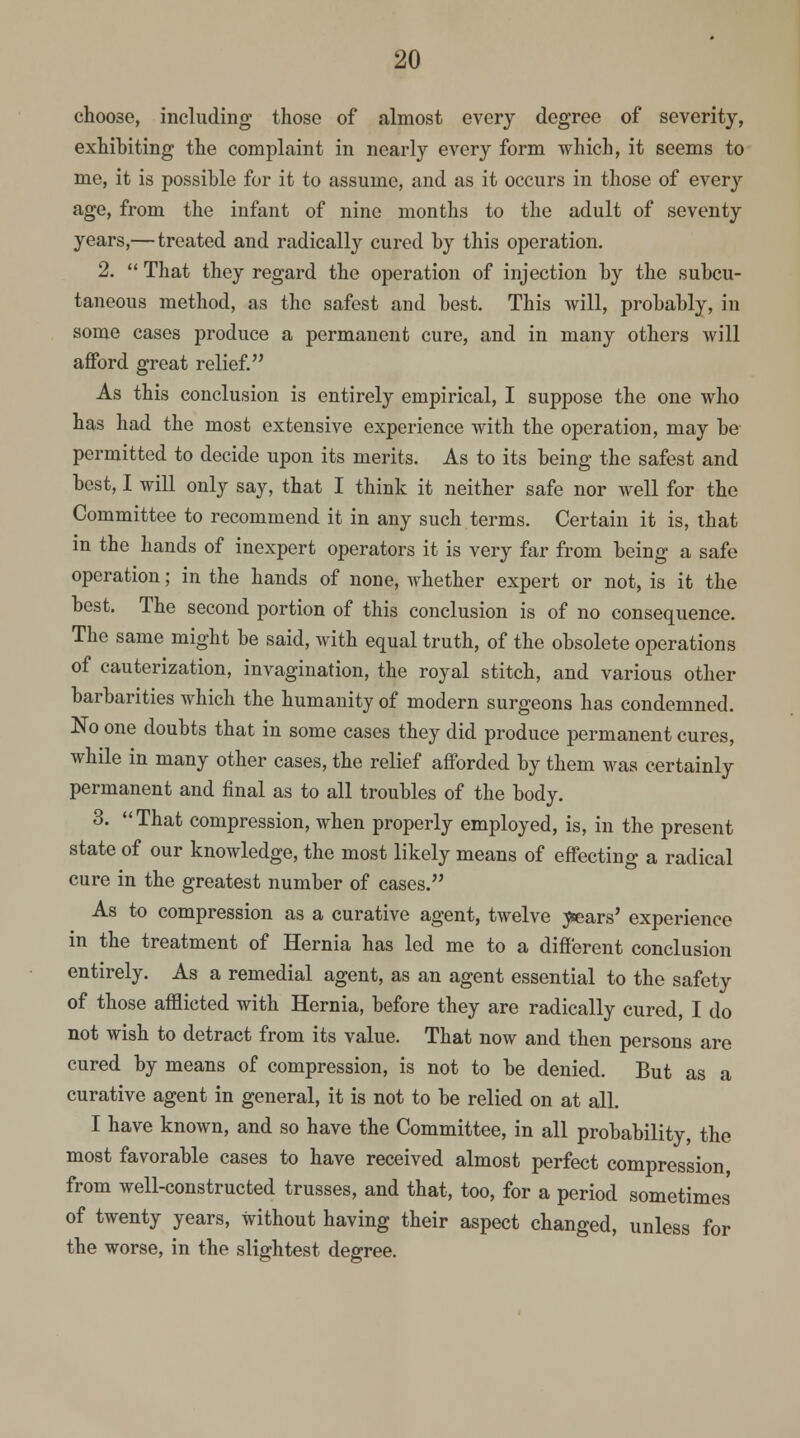 choose, including those of almost every degree of severity, exhibiting the complaint in nearly every form which, it seems to me, it is possible for it to assume, and as it occurs in those of every age, from the infant of nine months to the adult of seventy years,— treated and radically cured by this operation. 2.  That they regard the operation of injection by the subcu- taneous method, as the safest and best. This will, probably, in some cases produce a permanent cure, and in many others will afford great relief. As this conclusion is entirely empirical, I suppose the one who has had the most extensive experience with the operation, may be permitted to decide upon its merits. As to its being the safest and best, I will only say, that I think it neither safe nor well for the Committee to recommend it in any such terms. Certain it is, that in the hands of inexpert operators it is very far from being a safe operation; in the hands of none, Avhether expert or not, is it the best. The second portion of this conclusion is of no consequence. The same might be said, with equal truth, of the obsolete operations of cauterization, invagination, the royal stitch, and various other barbarities which the humanity of modern surgeons has condemned. No one doubts that in some cases they did produce permanent cures, while in many other cases, the relief afforded by them was certainly permanent and final as to all troubles of the body. 3. That compression, when properly employed, is, in the present state of our knowledge, the most likely means of effecting a radical cure in the greatest number of cases. As to compression as a curative agent, twelve ^fears' experience in the treatment of Hernia has led me to a different conclusion entirely. As a remedial agent, as an agent essential to the safety of those afflicted with Hernia, before they are radically cured, I do not wish to detract from its value. That now and then persons are cured by means of compression, is not to be denied. But as a curative agent in general, it is not to be relied on at all. I have known, and so have the Committee, in all probability, the most favorable cases to have received almost perfect compression, from well-constructed trusses, and that, too, for a period sometimes of twenty years, without having their aspect changed, unless for the worse, in the slightest degree.