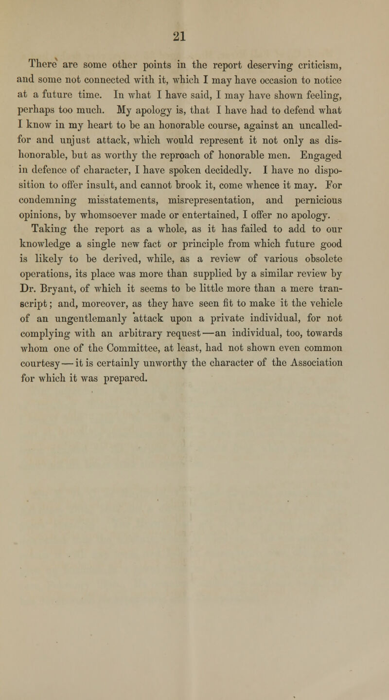 There are some other points in the report deserving criticism, and some not connected with it, which I may have occasion to notice at a future time. In Avhat I have said, I may have shown feeling, perhaps too much. My apology is, that I have had to defend what I know in my heart to he an honorable course, against an uncalled- for and unjust attack, which would represent it not only as dis- honorable, hut as worthy the reproach of honorable men. Engaged in defence of character, I have spoken decidedly. I have no dispo- sition to offer insult, and cannot brook it, come whence it may. For condemning misstatements, misrepresentation, and pernicious opinions, by whomsoever made or entertained, I offer no apology. Taking the report as a whole, as it has failed to add to our knowledge a single new fact or principle from which future good is likely to be derived, while, as a review of various obsolete operations, its place was more than supplied by a similar review by Dr. Bryant, of which it seems to be little more than a mere tran- script ; and, moreover, as they have seen fit to make it the vehicle of an ungentlemanly attack upon a private individual, for not complying with an arbitrary request—an individual, too, towards whom one of the Committee, at least, had not shown even common courtesy—it is certainly unworthy the character of the Association for which it was prepared.