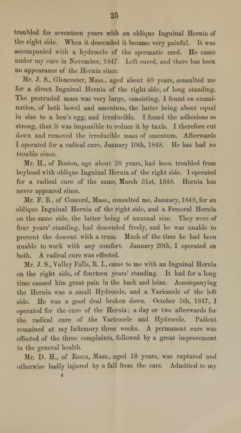 troubled for seventeen years with an oblique Inguinal Hernia of the right side. When it descended it became very painful. It was accompanied with a hydrocele of the spermatic cord. He came under my care in November, 1847. Left cured, and there has been no appearance of the Hernia since. Mr. J. S., Gloucester, Mass., aged about 40 years, consulted me for a direct Inguinal Hernia of the right side, of long standing. The protruded mass was very large, consisting, I found on exami- nation, of both bowel and omentum, the latter being about equal in size to a hen's egg, and irreducible. I found the adhesions so strong, that it was impossible to reduce it by taxis. I therefore cut down and removed the irreducible mass of omentum. Afterwards I operated for a radical cure, January 10th, 1848. He has had no trouble since. Mr. H., of Boston, age about 28 years, had been troubled from boyhood with oblique Inguinal Hernia of the right side. I operated for a radical cure of the same, March 31st, 1848. Hernia has never appeared since. Mr. F. B., of Concord, Mass., consulted me, January, 1848, for an oblique Inguinal Hernia of the right side, and a Femoral Hernia on the same side, the latter being of unusual size. They were of four years' standing, had descended freely, and he was unable to prevent the descent with a truss. Much of the time he had been unable to work with any comfort. January 20th, I operated on both. A radical cure was effected. Mr. J. S., Valley Falls, B. I., came to me with an Inguinal Hernia on the right side, of fourteen years' standing. It had for a long time caused him great pain in the back and loins. Accompanying the Hernia was a small Hydrocele, and a Varicocele of the left side. He was a good deal broken down. October 5th, 1847, I operated for the cure of the Hernia; a day or two afterwards for the radical cure of the Varicocele and Hydrocele. Patient remained at my Infirmary three weeks. A permanent cure was effected of the three complaints, followed by a great improvement in the general health. Mr. D. H., of Essex, Mass., aged 18 years, was ruptured and otherwise badly injured by a fall from the cars. Admitted to my 4