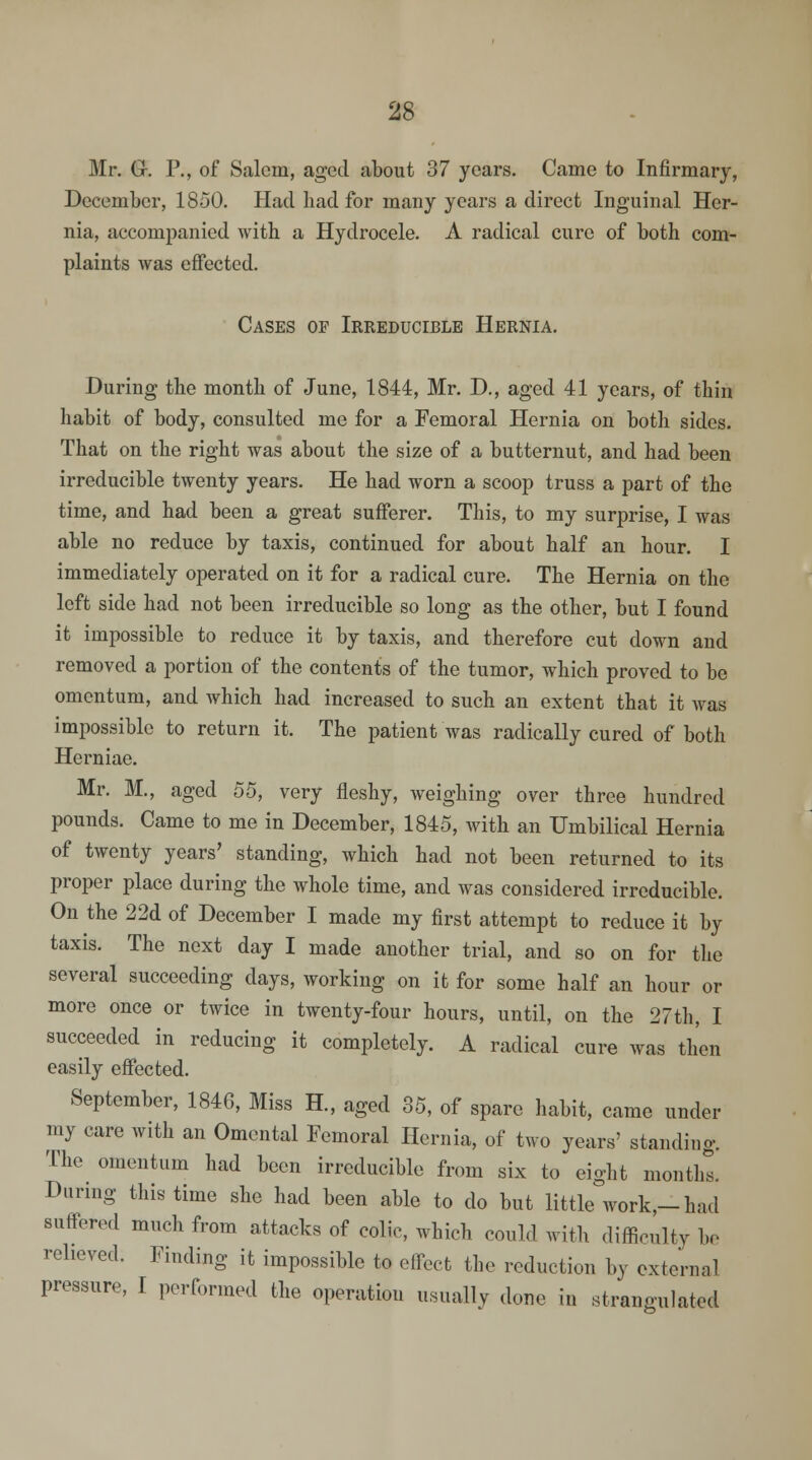 Mr. G-. P., of Salem, aged about 37 years. Came to Infirmary, December, 1850. Had had for many years a direct Inguinal Her- nia, accompanied with a Hydrocele. A radical cure of both com- plaints was effected. Cases of Irreducible Hernia. During the month of June, 1844, Mr. D., aged 41 years, of thin habit of body, consulted me for a Femoral Hernia on both sides. That on the right was about the size of a butternut, and had been irreducible twenty years. He had worn a scoop truss a part of the time, and had been a great sufferer. This, to my surprise, I was able no reduce by taxis, continued for about half an hour. I immediately operated on it for a radical cure. The Hernia on the left side had not been irreducible so long as the other, but I found it impossible to reduce it by taxis, and therefore cut down and removed a portion of the contents of the tumor, which proved to be omentum, and which had increased to such an extent that it was impossible to return it. The patient was radically cured of both Herniae. Mr. M., aged 55, very fleshy, weighing over three hundred pounds. Came to me in December, 1845, with an Umbilical Hernia of twenty years' standing, which had not been returned to its proper place during the whole time, and was considered irreducible. On the 22d of December I made my first attempt to reduce it by taxis. The next day I made another trial, and so on for the several succeeding days, working on it for some half an hour or more once or twice in twenty-four hours, until, on the 27th, I succeeded in reducing it completely. A radical cure was then easily effected. September, 1846, Miss H., aged 35, of spare habit, came under my care with an Omental Femoral Hernia, of two years' standing. The omentum had been irreducible from six to eight months. During this time she had been able to do but little work,-had suffered much from attacks of colic, which could with difficulty be relieved. Finding it impossible to effect the reduction by external pressure, I performed the operation usually done in strangulated