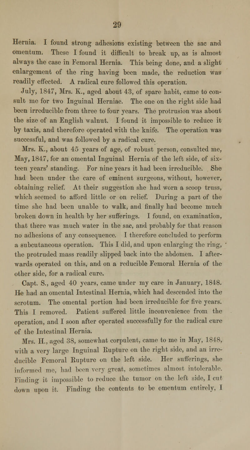 Hernia. I found strong adhesions existing between the sac and omentum. These I found it difficult to break up, as is almost always the case in Femoral Hernia. This being done, and a slight enlargement of the ring having been made, the reduction was readily effected. A radical cure followed this operation. July, 1847, Mrs. K., aged about 43, of spare habit, came to con- sult me for two Inguinal Herniae. The one on the right side had been irreducible from three to four years. The protrusion was about the size of an English walnut. I found it impossible to reduce it by taxis, and therefore operated with the knife. The operation was successful, and was followed by a radical cure. Mrs. K., about 45 years of age, of robust person, consulted me, May, 1847, for an omental Inguinal Hernia of the left side, of six- teen years' standing. For nine years it had been irreducible. She had been under the care of eminent surgeons, without, however, obtaining relief. At their suggestion she had worn a scoop truss, which seemed to afford little or on relief. During a part of the time she had been unable to walk, and finally had become much broken down in health by her sufferings. I found, on examination, that there was much water in the sac, and probably for that reason no adhesions of any consequence. I therefore concluded to perform a subcutaneous operation. This I did, and upon enlarging the ring, the protruded mass readily slipped back into the abdomen. I after- wards operated on this, and on a reducible Femoral Hernia of the other side, for a radical cure. Capt. S., aged 40 years, came under my care in January, 1848- He had an omental Intestinal Hernia, which had descended into the scrotum. The omental portion had been irreducible for five years. This I removed. Patient suffered little inconvenience from the operation, and I soon after operated successfully for the radical cure of the Intestinal Hernia. Mrs. II., aged 38, somewhat corpulent, came to me in May, 1848, with a very large Inguinal Eupture on the right side, and an irre- ducible Femoral Eupture on the left side. Her sufferings, she informed mo, had boon very great, sometimes almost intolerable. Finding it impossible to reduce the tumor on the left side, I cut down upon it. Finding the contents to be omentum entirely, I