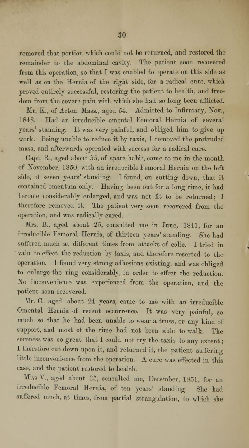 removed that portion which could not be returned, and restored the remainder to the abdominal cavity. The patient soon recovered from this operation, so that I was enabled to operate on this side as well as on the Hernia of the right side, for a radical cure, which proved entirely successful, restoring the patient to health, and free- dom from the severe pain with which she had so long been afflicted. Mr. K., of Acton, Mass., aged 54. Admitted to Infirmary, Nov., 1848. Had an irreducible omental Femoral Hernia of several years' standing. It was very painful, and obliged him to give up work. Being unable to reduce it by taxis, I removed the protruded mass, and afterwards operated with success for a radical cure. Capt. E., aged about 55, of spare habit, came to me in the month of November, 1850, with an irreducible Femoral Hernia on the left side, of seven years' standing. I found, on cutting down, that it contained omentum only. Having been out for a long time, it had become considerably enlarged, and was not fit to be returned; I therefore removed it. The patient very soon recovered from the operation, and was radically cured. Mrs. B., aged about 25, consulted me in June, 1841, for an irreducible Femoral Hernia, of thirteen years' standing. She had suffered much at different times from attacks of colic. I tried in vain to effect the reduction by taxis, and therefore resorted to the operation. I found very strong adhesions existing, and was obliged to enlarge the ring considerably, in order to effect the reduction. No inconvenience was experienced from the operation, and the patient soon recovered. Mr. C, aged about 24 years, came to me with an irreducible Omental Hernia of recent occurrence. It was very painful, so much so that he had been unable to wear a truss, or any kind of support, and most of the time had not been able to walk. The soreness was so great that I could not try the taxis to any extent; I therefore cut down upon it, and returned it, the patient suffering- little inconvenience from the operation. A cure was effected in this case, and the patient restored to health. Miss V., aged about 35, consulted me, December, 1851, for an irreducible Femoral Hernia, of ten years' standing. She had suffered much, at times, from partial strangulation, to which she
