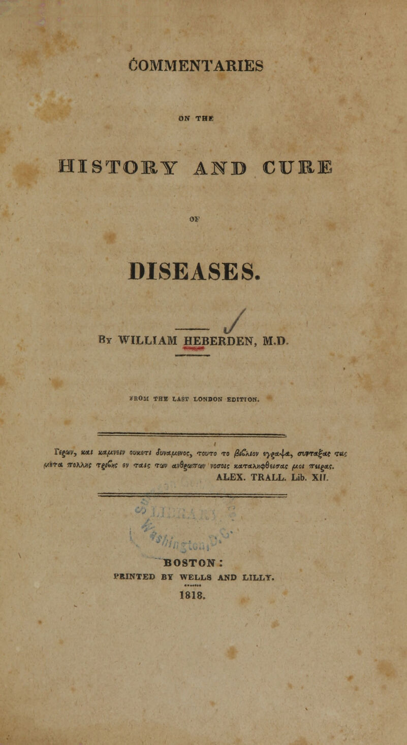 commentaries HISTORY AND CURE DISEASES. — / By WILLIAM HEBERDEN, M.D. KROM THE LAST LONDON EDITIOH. Tejav, icett wftvetv ouk&ti Stnttfjwosy tovto to QiSkiov tygn^dL, owttfyus vm wit* ntKKHt Tg/Cjff sv <r<tts tw wi%t<mw voovt; Knrtt>jiip6ii<rttt pot vrupets. ALEX. TRALL. Lib. Xll. boston: PRINTED BY WELLS AND LILLY. 1818.