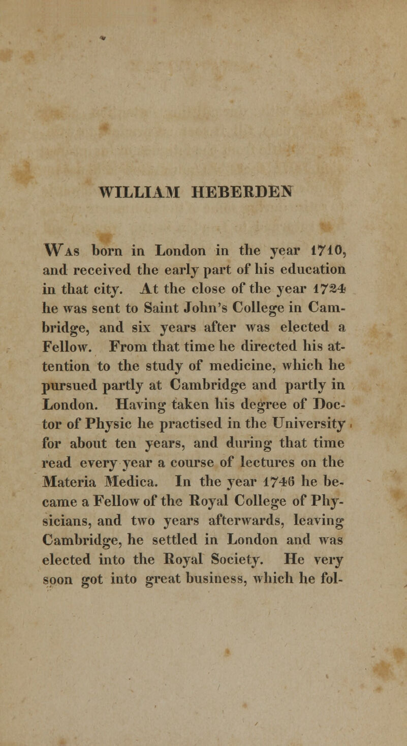 WILLIAM HEBERDEN Was born in London in the year 1710, and received the early part of his education in that city. At the close of the year 1724 he was sent to Saint John's College in Cam- bridge, and six years after was elected a Fellow. From that time he directed his at- tention to the study of medicine, which he pursued partly at Cambridge and partly in London. Having taken his degree of Doc- tor of Physic he practised in the University for about ten years, and during that time read every year a course of lectures on the Materia Medica. In the year 1746 he be- came a Fellow of the Royal College of Phy- sicians, and two years afterwards, leaving Cambridge, he settled in London and was elected into the Royal Society. He very soon got into great business, which he fol-