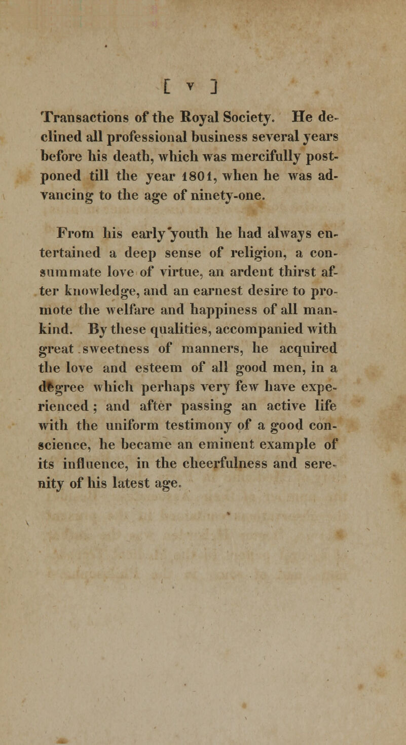 Transactions of the Royal Society. He de- clined all professional business several years before his death, which was mercifully post- poned till the year 1801, when he was ad- vancing to the age of ninety-one. From his early youth he had always en- tertained a deep sense of religion, a con- summate love of virtue, an ardent thirst af- ter knowledge, and an earnest desire to pro- mote the welfare and happiness of all man- kind. By these qualities, accompanied with great sweetness of manners, he acquired the love and esteem of all good men, in a degree which perhaps very few have expe- rienced ; and after passing an active life with the uniform testimony of a good con- science, he became an eminent example of its influence, in the cheerfulness and sere- nity of his latest age.