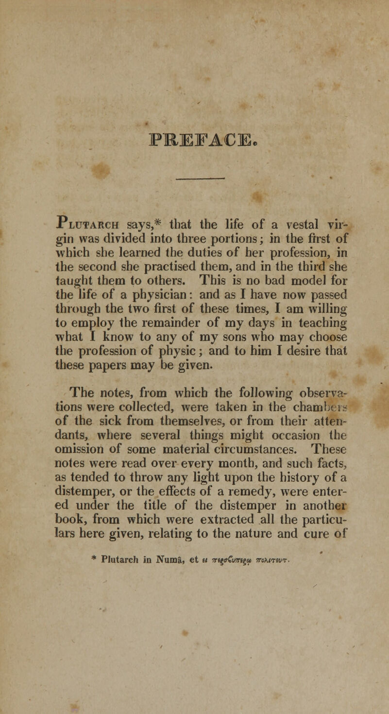PREFACE, Plutarch says,* that the life of a vestal vir- gin was divided into three portions; in the first of which she learned the duties of her profession, in the second she practised them, and in the third she taught them to others. This is no bad model for the life of a physician: and as I have now passed through the two first of these times, I am willing to employ the remainder of my days in teaching what I know to any of my sons who may choose the profession of physic; and to him I desire that these papers may be given. The notes, from which the following observa- tions were collected, were taken in the chaml of the sick from themselves, or from their atten- dants, where several things might occasion the omission of some material circumstances. These notes were read over every month, and such facts, as tended to throw any light upon the history of a distemper, or the effects of a remedy, were enter- ed under the title of the distemper in another book, from which were extracted all the particu- lars here given, relating to the nature and cure of * Plutarch in Numa, et u 7rt^wrt^u> awuwr.