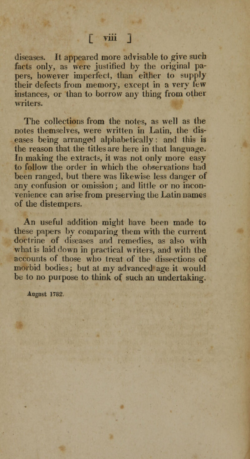 diseases. It appeared more advisable to give such facts only, as were justified by the original pa- pers, however imperfect, than either to supply their defects from memory, except in a very few instances, or than to borrow any thing from other writers. The collections from the notes, as well as the notes themselves, were written in Latin, the dis- eases being arranged alphabetically: and this is the reason that the titles are here in that language. In making the extracts, it was not only more easy to follow the order in which the observations had been ranged, but there was likewise less danger of any confusion or omission; and little or no incon- venience can arise from preserving the Latin names of the distempers. An useful addition might have been made to these papers by comparing them with the current doctrine of diseases and remedies, as also with what is laid down in practical writers, and with the accounts of those who treat of the dissections of morbid bodies; but at my advanced'age it would be to no purpose to think of such an undertaking. Angus t 1782.