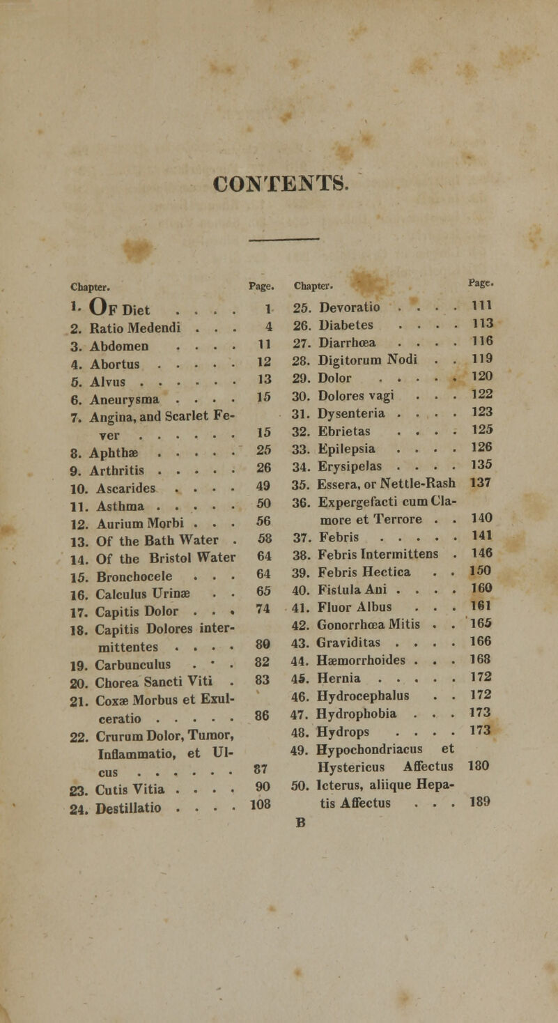 CONTENTS. Chapter. *• Of Diet 2. Ratio Medend 3. Abdomen 4. Abortus 5. Alvus . . 6. Aneurysma 7. Angina, and Scarlet Fe ver 8. Aphthae .... 9. Arthritis .... 10. Ascarides . . • 11. Asthma .... 12. Aurium Morbi . . 13. Of the Bath Water 14. Of the Bristol Water 15. Bronchocele . . 16. Calculus Urinae 17. Capitis Dolor . . 18. Capitis Dolores inter mittentes . . • 19. Carbunculus . • 20. Chorea Sancti Viti 21. Coxae Morbus et Exul ceratio .... 22. Crurum Dolor, Tumor, Inflammatio, et Ul- cus 23. Cutis Vitia . . . . 24. Destillatio . • • ■ Page. Chapter. Page. 1 25. Devoratio . • Ill 4 26. Diabetes . . . 113 11 27. Diarrhoea . . 116 12 28. Digitorum Nodi 119 13 29. Dolor . • • 120 15 30. Dolores vagi 122 31. Dysenteria . . 123 15 32. Ebrietas . . 125 25 33. Epilepsia . . 126 26 34. Erysipelas . . 135 49 35. Essera, or Nettle-Rash 137 50 36. Expergefacti cum Cla- 56 more et Terrore . 140 58 37. Febris . . . . 141 64 38. Febris Intermittens 146 64 39. Febris Hectica 150 65 40. Fistula Ani . . 160 74 41. Fluor Albus 161 42. Gonorrhoea Mitis . 165 80 43. Graviditas . . . 166 82 44. Haemorrhoides . . 168 83 45. Hernia .... 172 46. Hydrocephalus 172 86 47. Hydrophobia . . 173 48. Hydrops . . . 173 49. Hypochondriacus et 87 Hystericus Affectus 180 90 50. Icterus, aliique Hepa- 108 tis Affectus . . 189