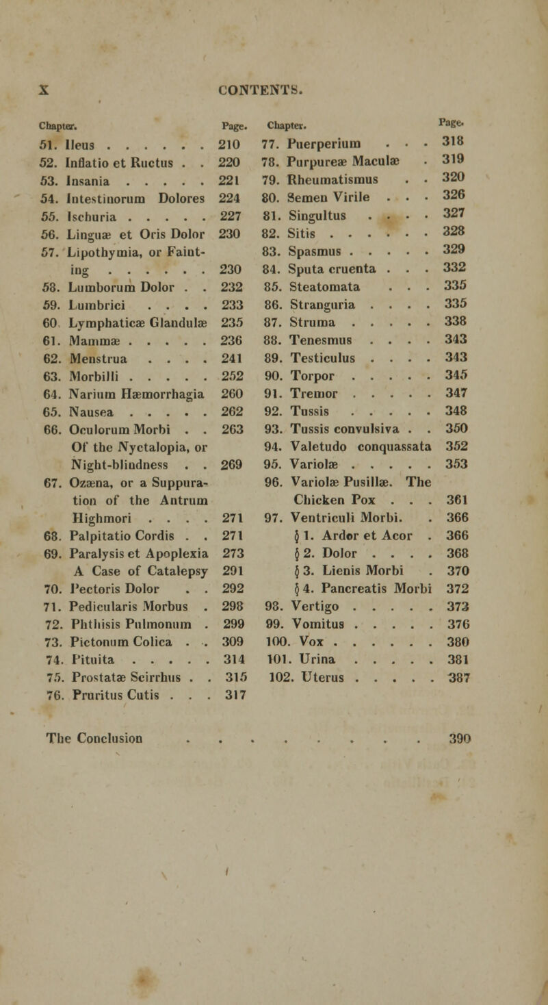 Chapter. 51. Ileus 52. Inflatio et Ructus . . 53. Insania 54. Inlestiuorum Dolores 55. Ischuria 56. Linguae et Oris Dolor 57. Lipothymia, or Faint- 58. Lumborum Dolor . . 59. Lumbrici . . . . 60 Lymphatics Glandula? 61. Mamma; 62. Menstrua .... 63. Morbilli 64. Narium Haemorrhagia 65. Nausea 66. Oculorum Morbi . . Of the Nyctalopia, or Night-bliudness . . 67. Ozasna, or a Suppura- tion of the Antrum Highmori . . . . 68. Palpitatio Cordis . . 69. Paralysis et Apoplexia A Case of Catalepsy 70. Pectoris Dolor . . 71. Pedicularis Morbus . 72. Phthisis Pnlmnnum . 73. Pictonum Colica . . 74. Pituita 75. Prostata Scirrhus . . 76. Pruritus Cutis . . . Page. 210 220 221 224 227 230 230 232 233 235 236 241 252 260 262 263 269 271 271 273 291 292 298 299 309 314 315 317 Chapter. PaBe' 77. Puerperium . • • 318 78. Purpureas Macula; . 319 79. Rheuraatismus . . 320 80. Semen Virile . . • 326 81. Singultus .... 327 Sitis 328 Spasmus 329 Sputa cruenta . . . 332 85. Steatomata . . . 335 86. Stranguria .... 335 87. Struma 338 88. Tenesmus .... 343 89. Testiculus .... 343 Torpor 345 Tremor 347 92. Tussis 348 93. Tussis convulsiva . . 350 94. Valetudo conquassata 352 95. Variolas 353 96. Variolas PusilUe. The Chicken Pox . . . 361 97. Ventriculi Morbi. . 366 $1. Ardor et Acor . 366 12. Dolor .... 368 } 3. Lienis Morbi . 370 §4. Pancreatis Morbi 372 98. Vertigo 373 99. Vomitus 376 100. Vox 380 101. Urina 381 102. Uterus 387 82. 83. 84. 90. 91. The Conclusion 390