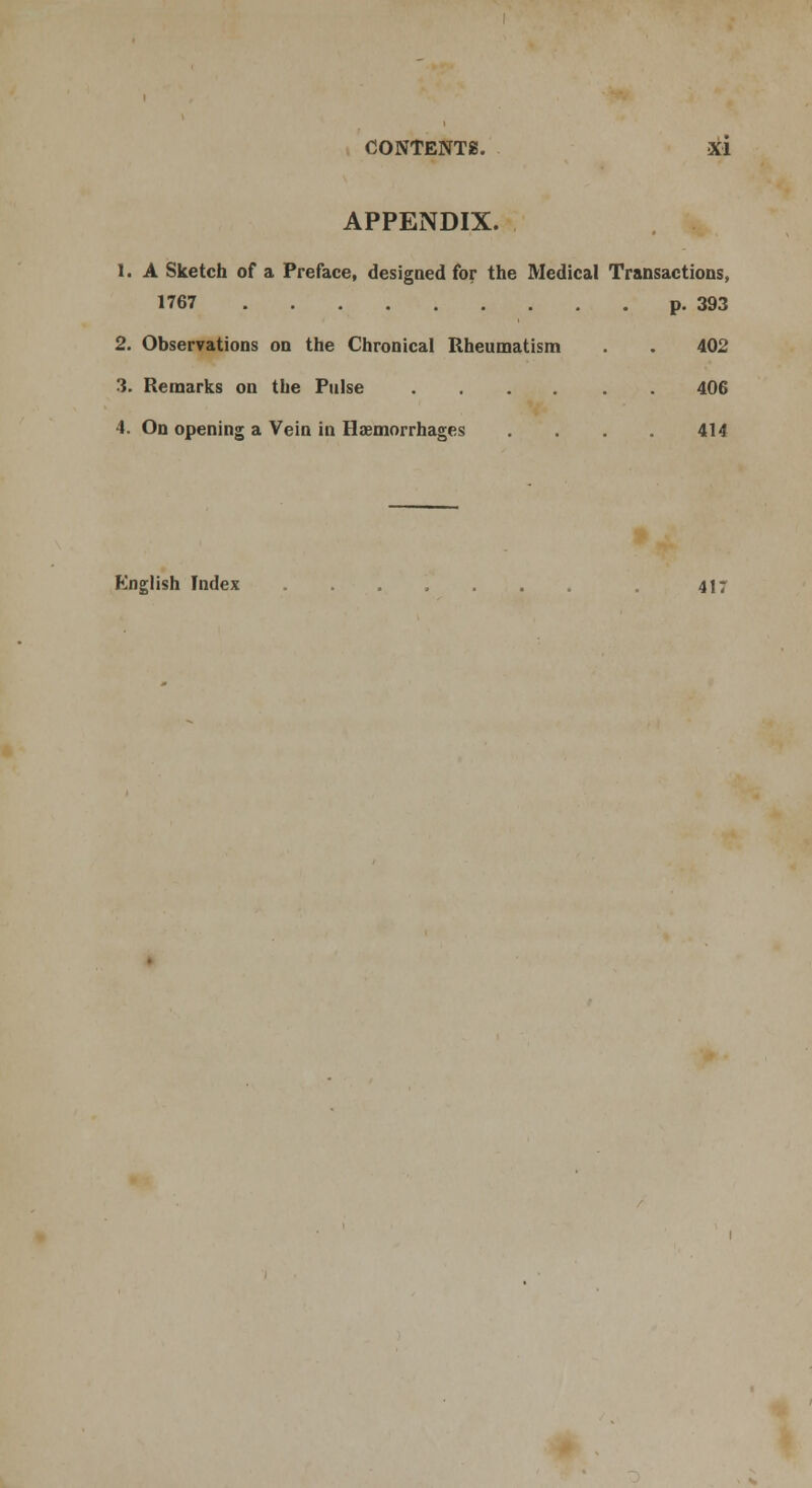 APPENDIX. 1. A Sketch of a Preface, designed for the Medical Transactions, 1767 p. 393 2. Observations on the Chronical Rheumatism . . 402 3. Remarks on the Pulse 406 4. On opening a Vein in Haemorrhages .... 414 English Index ....... 417