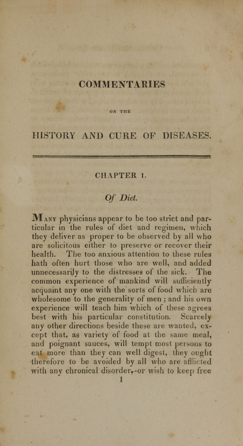 COMMENTARIES HISTORY AND CURE OF DISEASES. CHAPTER 1. Of Diet. JVIany physicians appear to be too strict and par- ticular in the rules of diet and regimen, which they deliver as proper to be observed by all who are solicitous either to preserve or recover their health. The too anxious attention to these rules hath often hurt those who are well, and added unnecessarily to the distresses of the sick. The common experience of mankind will sufficiently acquaint any one with the sorts of food which are wholesome to the generality of men ; and his own experience will teach him which of these agrees best with his particular constitution. Scarcely any other directions beside these are wanted, ex- cept that, as variety of food at the same meal, and poignant sauces, will tempt most persons to eat more than they can well digest, they ought therefore to be avoided by all who are afflicted with any chronical disordeivor wish to keep free