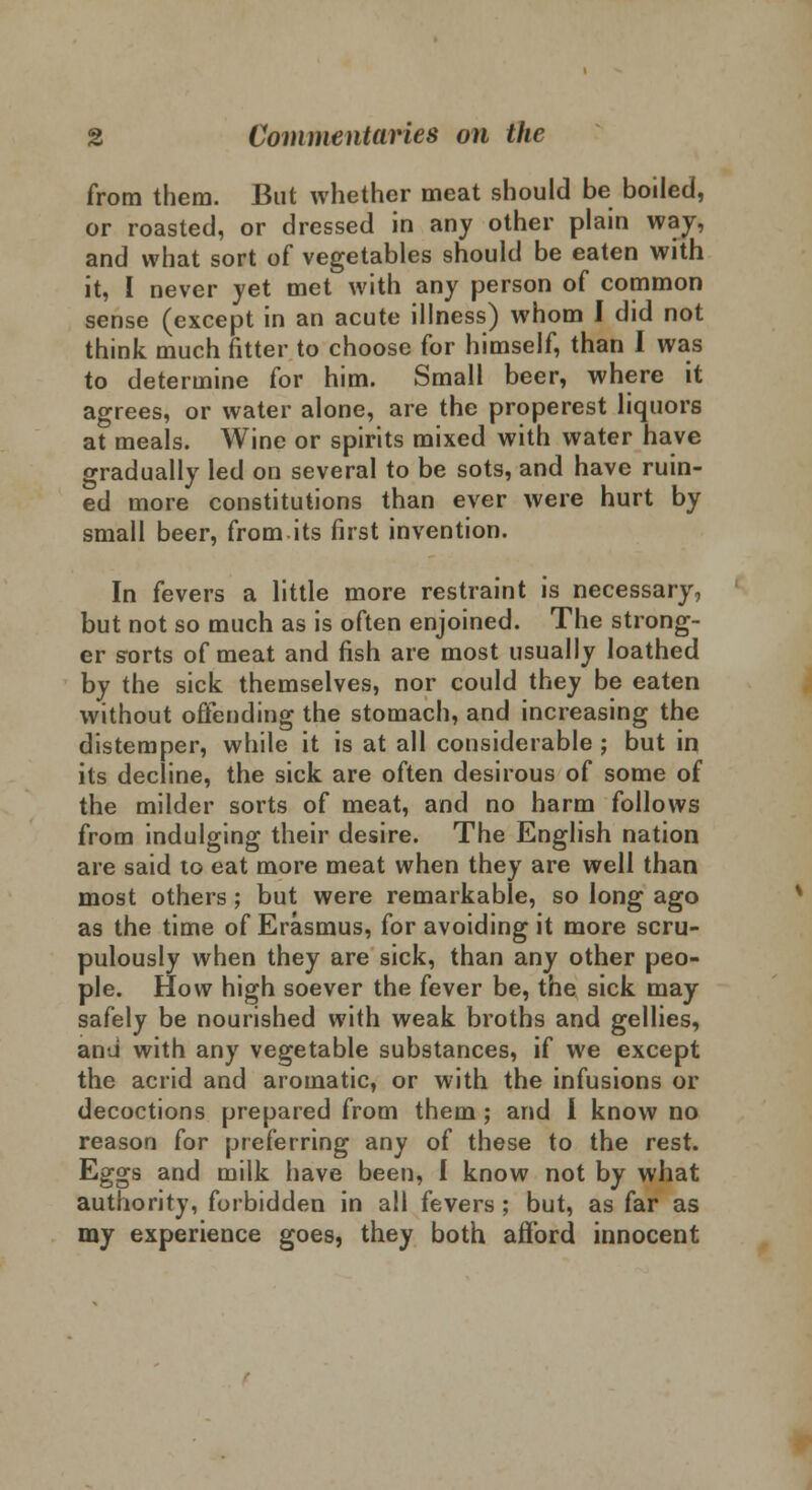 from them. But whether meat should be boiled, or roasted, or dressed in any other plain way, and what sort of vegetables should be eaten with it, I never yet met with any person of common sense (except in an acute illness) whom I did not think much fitter to choose for himself, than I was to determine for him. Small beer, where it agrees, or water alone, are the properest liquors at meals. Wine or spirits mixed with water have gradually led on several to be sots, and have ruin- ed more constitutions than ever were hurt by small beer, from.its first invention. In fevers a little more restraint is necessary, but not so much as is often enjoined. The strong- er sorts of meat and fish are most usually loathed by the sick themselves, nor could they be eaten without offending the stomach, and increasing the distemper, while it is at all considerable ; but in its decline, the sick are often desirous of some of the milder sorts of meat, and no harm follows from indulging their desire. The English nation are said to eat more meat when they are well than most others; but were remarkable, so long ago as the time of Erasmus, for avoiding it more scru- pulously when they are sick, than any other peo- ple. How high soever the fever be, the sick may safely be nourished with weak broths and gellies, and with any vegetable substances, if we except the acrid and aromatic, or with the infusions or decoctions prepared from them ; and I know no reason for preferring any of these to the rest. Eggs and milk have been, I know not by what authority, forbidden in all fevers ; but, as far as my experience goes, they both afford innocent