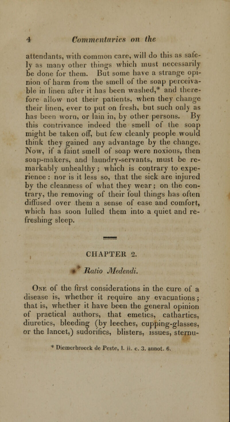 attendants, with common care, will do this as safe- ly as many other things which must necessarily be done for them. But some have a strange opi- nion of harm from the smell of the soap perceiva- ble in linen alter it has been washed,* and there- fore allow not their patients, when they change their linen, ever to put on fresh, but such onl} as has been worn, or Iain in, by other persons. By this contrivance indeed the smell of the soap might be taken off, but few cleanly people would think they gained any advantage by the change. Now, if a faint smell of soap were noxious, then soap-makers, and laundry-servants, must be re- markably unhealthy; which is contrary to expe- rience : nor is it less so, that the sick are injured by the cleanness of what they wear; on the con- trary, the removing of their foul things has often diffused over them a sense of ease and comfort, which has soon lulled them into a quiet and re- freshing sleep. CHAPTER 2. Ratio Medcndi. One of the first considerations in the cure of a disease is, whether it require any evacuations; that is, whether it have been the general opinion of practical authors, that emetics, cathartics, diuretics, bleeding (by leeches, cupping-glasses, or the lancet,) sudorifics, blisters, issues, sternu- * Diemerbroeck de Pcste, 1. ii. c. 3. aunot. 6.