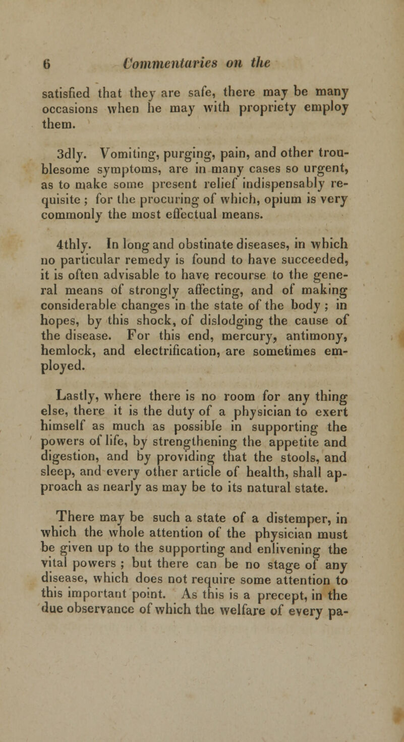 satisfied that they arc safe, there may be many occasions when he may with propriety employ them. 3dly. Vomiting, purging, pain, and other trou- blesome symptoms, are in many cases so urgent, as to make some present relief indispensably re- quisite ; for the procuring of which, opium is very commonly the most effectual means. 4thly. In long and obstinate diseases, in which no particular remedy is found to have succeeded, it is often advisable to have recourse to the gene- ral means of strongly affecting, and of making considerable changes in the state of the body ; in hopes, by this shock, of dislodging the cause of the disease. For this end, mercury, antimony, hemlock, and electrification, are sometimes em- ployed. Lastly, where there is no room for any thing else, there it is the duty of a physician to exert himself as much as possible in supporting the powers of life, by strengthening the appetite and digestion, and by providing that the stools, and sleep, and every other article of health, shall ap- proach as nearly as may be to its natural state. There may be such a state of a distemper, in which the whole attention of the physician must be given up to the supporting and enlivening the vital powers ; but there can be no stage of any disease, which does not require some attention to this important point. As this is a precept, in the due observance of which the welfare of every pa-