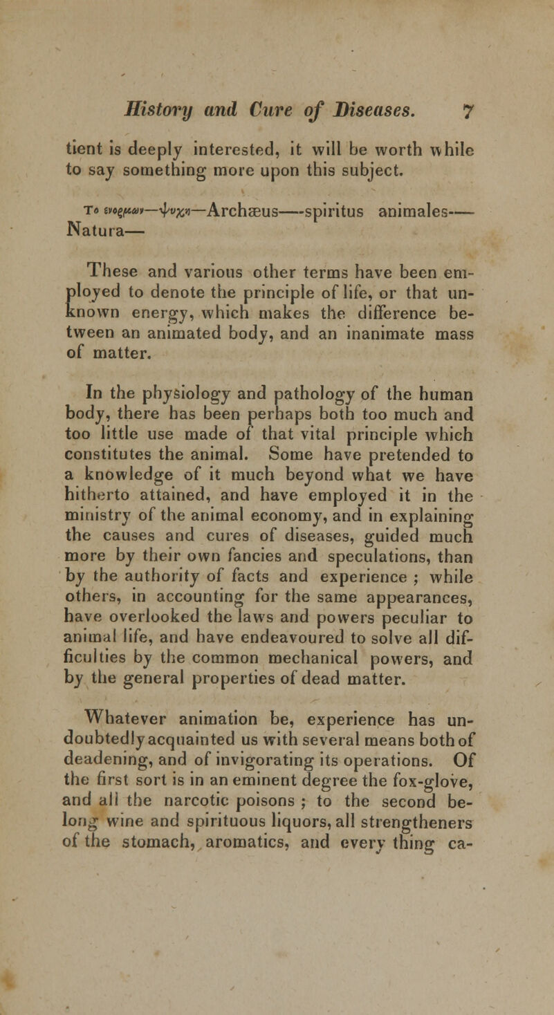 tient is deeply interested, it will be worth while to say something more upon this subject. t» vozpat—4-y^—Archseus—spiritus animales— Natura— These and various other terms have been em- ployed to denote the principle of life, or that un- known energy, which makes the difference be- tween an animated body, and an inanimate mass of matter. In the physiology and pathology of the human body, there has been perhaps both too much and too little use made of that vital principle which constitutes the animal. Some have pretended to a knowledge of it much beyond what we have hitherto attained, and have employed it in the ministry of the animal economy, and in explaining the causes and cures of diseases, guided much more by their own fancies and speculations, than by the authority of facts and experience ; while others, in accounting for the same appearances, have overlooked the laws and powers peculiar to animal life, and have endeavoured to solve all dif- ficulties by the common mechanical powers, and by the general properties of dead matter. Whatever animation be, experience has un- doubtedly acquainted us with several means both of deadening, and of invigorating its operations. Of the first sort is in an eminent degree the fox-glove, and all the narcotic poisons ; to the second be- long wine and spirituous liquors, all strengthened of the stomach, aromatics, and every thing ca-