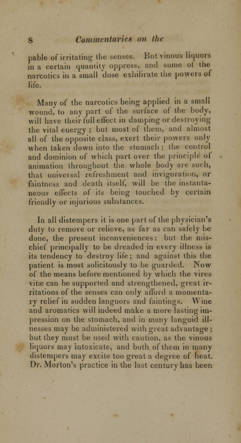 pable of irritating the senses. But vinous liquors in a certain quantity oppress, and some ot the narcotics in a small close exhilirate the powers of life. Many of the narcotics being applied in a small wound, to any part of the surface of the body, will have their full eifect in damping or destroying the vital energy ; but most of them, and almost all of the opposite class, exert their powers only when taken down into the stomach ; the control and dominion of which part over the principle of animation throughout the whole body are such, that universal refreshment and invigoration, or faintness and death itself, will be the instanta- neous effects of its being touched by certain friendly or injurious substances. In all distempers it is one part of the physician's duty to remove or relieve, as far as can safely be done, the present inconveniences: but the mis- chief principally to be dreaded in every illness is its tendency to destroy life; and against this the patient is most solicitously to be guarded. Now of the means before mentioned by which the vires vitae can be supported and strengthened, great ir- ritations of the senses can only aiFord a momenta- ry relief in sudden languors and faintings. Wine and aromatics will indeed make a more lasting im- pression on the stomach, and in many languid ill- nesses may be administered with great advantage ; but they must be used with caution, as the vinous liquors may intoxicate, and both of them in many distempers may excite too great a degree of heat. Dr. Morton's practice in the last century has been