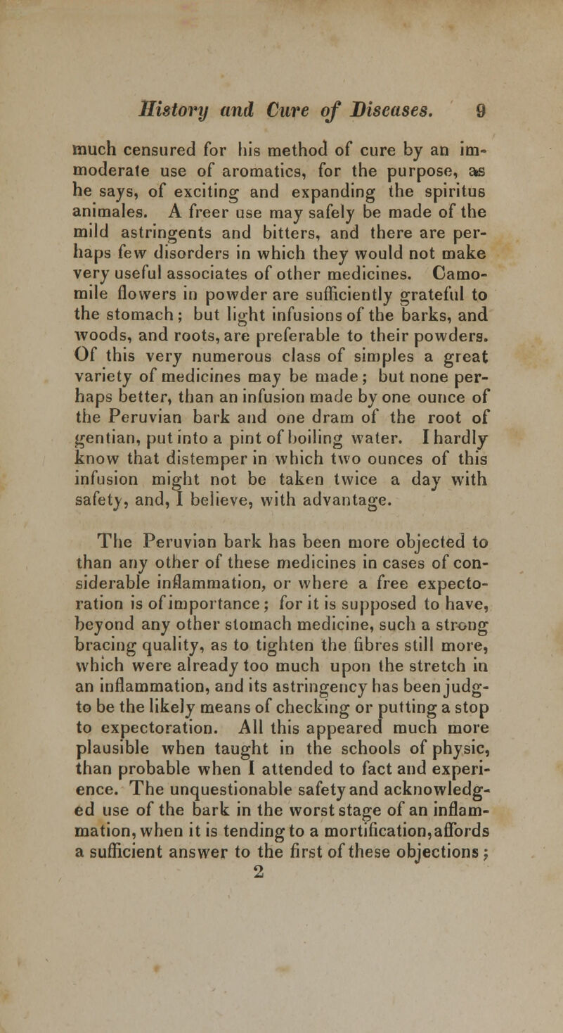 much censured for his method of cure by an im- moderate use of aromatics, for the purpose, as he says, of exciting and expanding the spiritus animales. A freer use may safely be made of the mild astringents and bitters, and there are per- haps few disorders in which they would not make very useful associates of other medicines. Camo- mile flowers in powder are sufficiently grateful to the stomach; but light infusions of the barks, and woods, and roots, are preferable to their powders. Of this very numerous class of simples a great variety of medicines may be made; but none per- haps better, than an infusion made by one ounce of the Peruvian bark and one dram of the root of gentian, put into a pint of boiling water. I hardly know that distemper in which two ounces of this infusion might not be taken twice a day with safety, and, I believe, with advantage. The Peruvian bark has been more objected to than any other of these medicines in cases of con- siderable inflammation, or where a free expecto- ration is of importance ; for it is supposed to have, beyond any other stomach medicine, such a strong bracing quality, as to tighten the fibres still more, which were already too much upon the stretch in an inflammation, and its astringency has beenjudg- to be the likely means of checking or putting a stop to expectoration. All this appeared much more plausible when taught in the schools of physic, than probable when I attended to fact and experi- ence. The unquestionable safety and acknowledg- ed use of the bark in the worst stage of an inflam- mation, when it is tending to a mortification,affords a sufficient answer to the first of these objections; 2