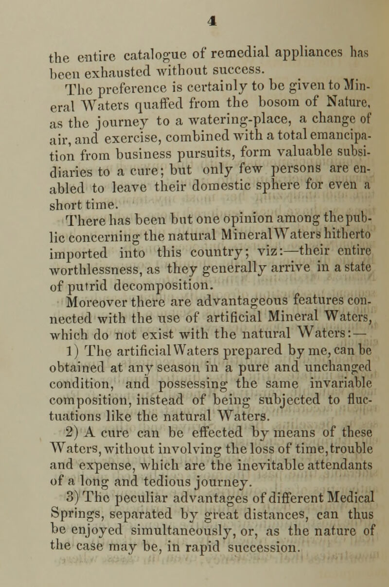 the entire catalogue of remedial appliances has been exhausted without success. The preference is certainly to be given to Min- eral Waters quaffed from the bosom of Nature, as the journey to a watering-place, a change of air, and exercise, combined with a total emancipa- tion from business pursuits, form valuable subsi- diaries to a cure; but only few persons are en- abled to leave their domestic sphere for even a short time. There has been but one opinion among the pub- lic concerning the natural Mineral Waters hitherto imported into this country; viz:—their entire worthlessness, as they generally arrive in a state of putrid decomposition. Moreover there are advantageous features con. nected with the use of artificial Mineral Waters,^ which do not exist with the natural Waters:— ' 1) The artificial Waters prepared by me, can be obtained at any season in a pure and unchanged condition, and possessing the same invariable composition, instead of being subjected to fluc- tuations like the natural Waters. 2) A cure can be effected by means of these Waters, without involving the loss of time, trouble and expense, which are the inevitable attendants of a long and tedious journey. 3) The peculiar advantages of different Medical Springs, separated by great distances, can thus be enjoyed simultaneously, or, as the nature of the case may be, in rapid succession.