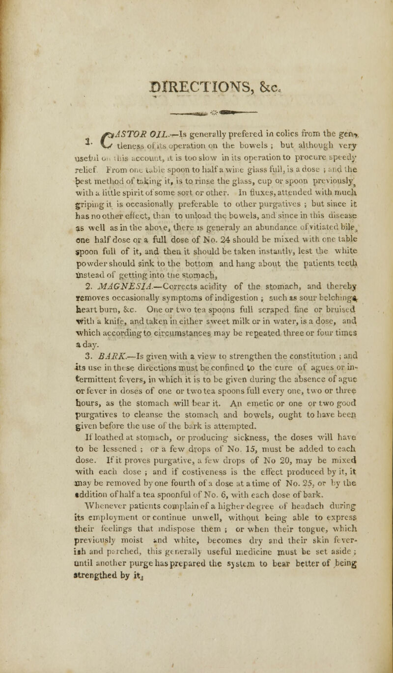 CASTOR OJL.i~ls generally prefered in colics from the geu% tlenes-) oi i>, ;perution on the bowels; but although very useful o ihia account, it is too slow in its operation to procure speedy relief. From one table spoon to half a wine glass full, is a dose ; and the best method of taking it, is to rinse the glass, cup or spoon previously with a little spirit of some sort or other. In fluxes, attended with much griping it is occasionally preferable to other purgatives ; but since it has no other effect, than to unload the bowels, and since in this disease as well as in the abo^e, there is generaly an abundance of vitiated bile, one half dose or a full dose of No. 24 should be mixed with one table spoon full of it, and then it should be taken instantly, lest the white powder should sink to the bottom and hang about the patients teeth instead of getting into tiie stomach, 2. MAGNESIA.—Corrects acidity of the stomach, and thereby removes occasionally symptoms of indigestion ; such as sour belching*, heartburn, &c. One or two tea spoons full scraped fine or bruised with a knife, and taken in either sweet milk or in water, is a dose, and which according to circumstances may be repeated three or four times a day. 3. BARK.—Is given with a view to strengthen the constitution ; and its use in these directions must be confined to the cure of agues or in- termittent fevers, in which it is to be given during the absence of ague or fever in doses of one or two tea spoons full every one, two or three hours, as the stomach will bear it. An emetic or one or two good purgatives to cleanse the stomach and bowels, ought to have beeri given before the use of the bark is attempted. If loathed at stomach, or producing sickness, the doses will have to be lessened ; or a few drops of No, 15, must be added to each dose. If it proves purgative, a few drops of No 20, may be mixed with each dose ; and if costiveness is the effect produced by it, it may be removed by one fourth of a dose at a time of No. 25, or by the addition of half a tea spoonful of No. 6, with each dose of bark. Whenever patients complain of a higher degree of headach during its employment or continue unwell, without being able to express their feelings that indispose them ; or when their tongue, which previously moist knd white, becomes dry and their skin ftver- iih and p;-relied, this generally useful medicine must be set aside ; Until another purge has prepared the system to bear better of being strengthed by itj