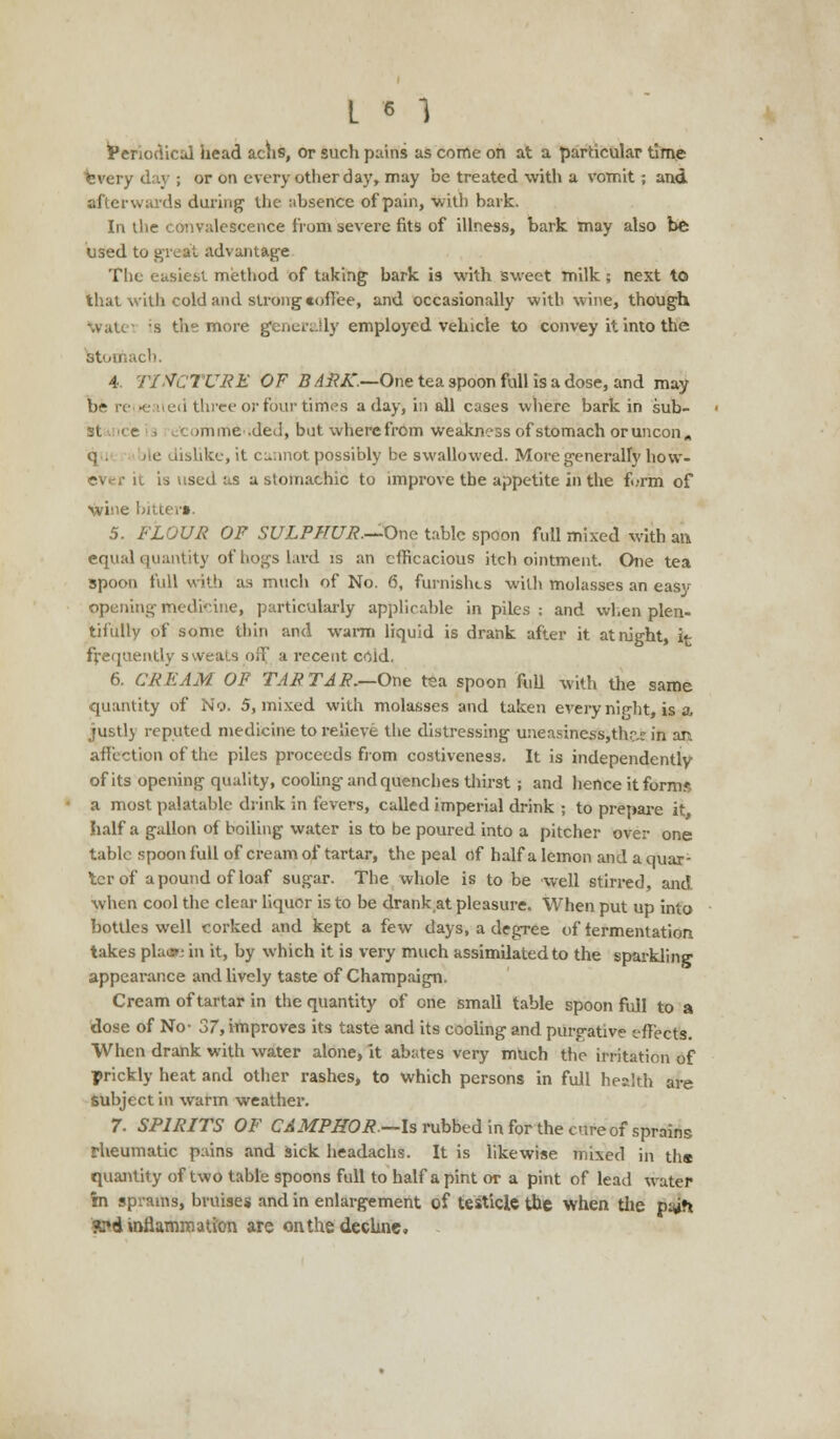 Periodical head achs, or such pains as come on at a particular time every day ; or on every other day, may be treated with a vomit; and afterwards during the absence of pain, with bark. In the convalescence from severe fits of illness, bark may also be used to great advantage The easiest method of taking bark is with sweet milk; next to that with cold and strong toffee, and occasionally with wine, though watei ;s the more generally employed vehicle to convey it into the Stomach. 4 TINCTURE OF B ARK.—One tea spoon full is a dose, and may be related three or four time's a day, in all cases where bark in sub- :t tune .ded, but wherefrom weakness of stomach or uncon,, q . ile dislike, it cannot possibly be swallowed. More generally how- it is used as a stomachic to improve the appetite in the furm of wine bitter*. 5. FLOUR OF SULPHUR.—One table spoon full mixed with an equal quantity of hogs lard is an efficacious itch ointment. One tea spoon full with as much of No. 6, furnishes with molasses an easy opening medicine, particularly applicable in piles : and when plen- tifully of some thin and warm liquid is drank after it at night, it frequently sweats off a recent ccid. 6. CREAM OP TARTAR.—One tea spoon full with the same quantity of No. 5, mixed with molasses and taken every nip-ht, is a justly reputed medicine to relieve the distressing u:ieasiness,thr.e in an affection of the piles proceeds from costiveness. It is independently of its opening quality, cooling and quenches thirst; and hence it forms a most palatable drink in fevers, called imperial drink ; to prepare it half a gallon of boiling water is to be poured into a pitcher over one table spoon full of cream of tartar, the peal of half a lemon and a quar- ter of a pound of loaf sugar. The whole is to be well stirred and when cool the clear liquor is to be drank at pleasure. When put up into bottles well corked and kept a few days, a degree of fermentation takes pla»i in it, by which it is very much assimdated to the sparkling appearance and lively taste of Champaign. Cream of tartar in the quantity of one small table spoon full to a dose of No- 37, improves its taste and its cooling and purgative effects. When drank with water alone, it abates very much the irritation of prickly heat and other rashes, to which persons in full health are subject in warm weather. 7. SPIRITS OF CAMPHOR.—Is rubbed in for the cure of sprains rheumatic pains and sick headachs. It is likewise mixed in ths quantity of two table spoons full to half a pint or a pint of lead water in sprains, bruises and in enlargement of testicle the when the paih «?d inflammation are on the decline,