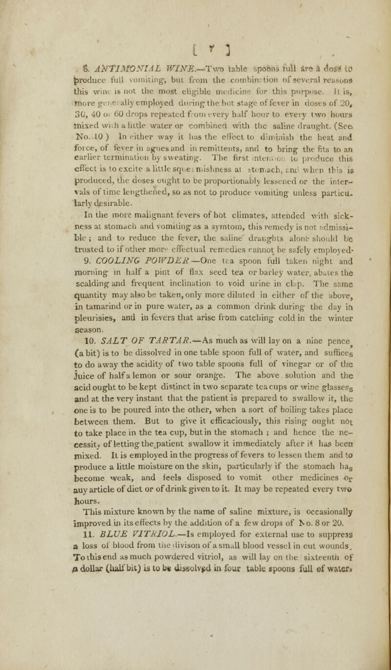 8. ANTIMONIAL WINE.—Two table spoons tu\l are 9 del produce full vomiting; but. from the combination bf several rea this wnu is not the most eligible medicine for this purpose. Jt is, more gei e ally employed during the hot stage of fever in doses of 20, 30, 40 o> 60 drops repeated from every half hour to every two hours iniied with a little water or combined with the saline draught. (See No. 10 ) In either way it has the effect to diminish the heat and force, of fever in agues and in remittents, and to bring the fits to an earlier termination by sweating. The first intent ioi to produce this effect is to excite a little sqi e: misbness ai stomach, i-nx: when this is produced, the doses ought to be proportionally lessened or the inter- vals of time lengthened, so as not to produce vomiting unless particu- larly desirable. In the more malignant fevers of hot climates, attended with sick- ness at stomach and vomiting as a symtom, this remedy is not admissi- ble ; and to reduce the fever, the saline' draughts alone should he trusted to if other mor- effectual remedies cannot be safely employed* 9. COOLING POWDER—One tea spoon full taken night and morning in half a pint of flax seed tea or barley water, abates the scalding and frequent inclination to void urine in clap. The same quantity may also be taken, only more diluted in either of the above, in tamarind or in pure water, as a common drink during the clay in pleurisies, and in fevers that arise from catching cold in the winter season. 10. SALT OF TARTAR.—As much as will lay on a nine pence (a bit) is to be dissolved in one table spoon full of water, and suffices to do away the acidity of two table spoons full of vinegar or of the juice of half a lemon or sour orange. The above solution and the acid ought to be kept distinct in two separate teacups or wine glassess and at the very instant that the patient is prepared to swallow it, the one is to be poured into the other, when a sort of boiling takes place between them. But to give it efficaciously, this rising ought ndt to take place in the tea cup, but in the stomach ; and hence the ne- cessity of letting the^patient swallow it immediately after it has been mixed. It is employed in the progress of fevers to lessen them and to pi-oduce a little moisture on the skin, particularly if the stomach has become weak, and feels disposed to vomit other medicines or auy article of diet or of drink given to it. It may be repeated every two hours. This mixture known by the name of saline mixture, is occasionally improved in its effects by the addition of a few drops of No. 8 or 20. 11. BLUE VITRIOL.—Is employed for external use to suppress a loss of blood from the 'livison of asm.dl blood vessel in cut wounds. To ihis end as much powdered vitriol, as will lay on the sixteenth of # dollar (half bit) is to be dissolved in four table spoons full of water*