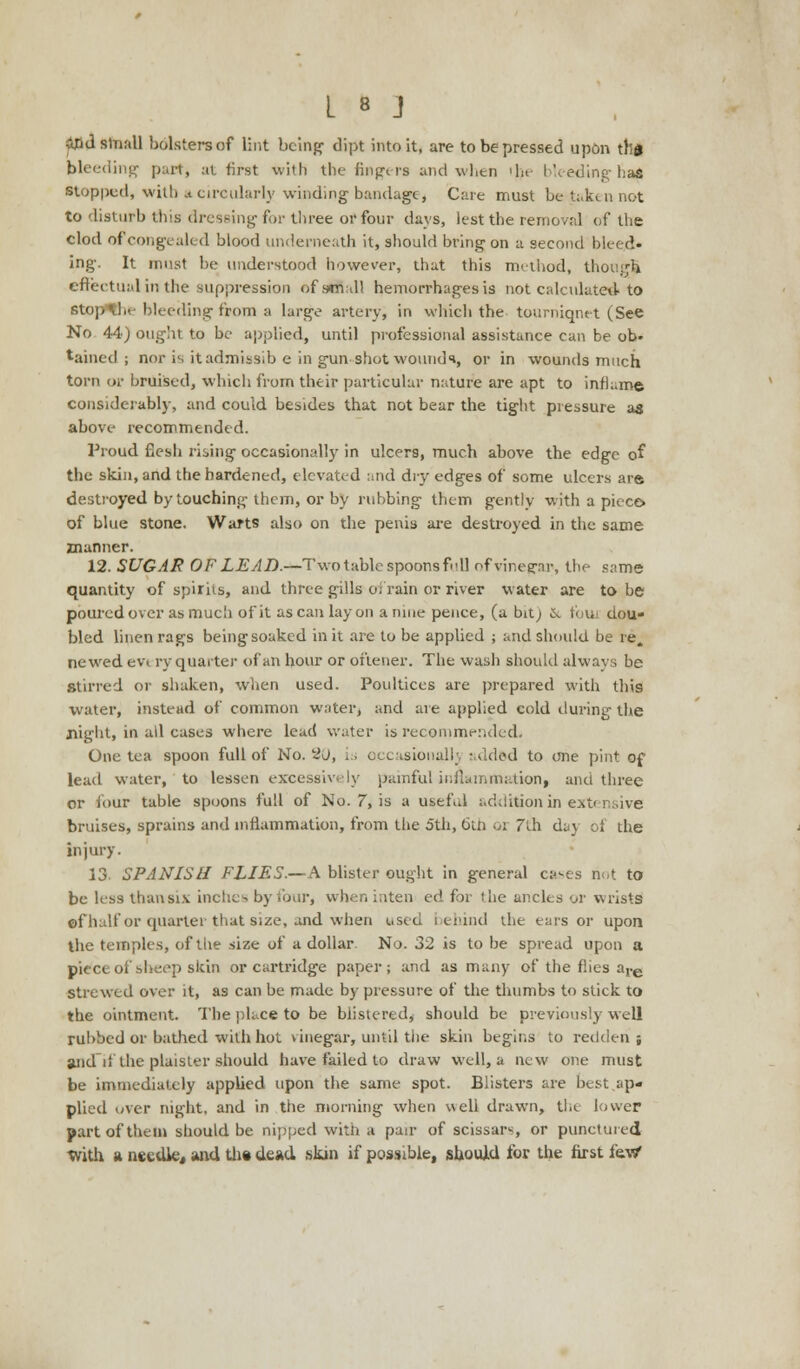 &ld small holsters of lint being' dipt into it, are to be pressed upon tlld bleeding part, at first with the fingers and when 'In bleeding hat. ■topped, with a circularly winding bandage i Care must be taken not to disturb this dressing for three or four days, lest the removal of the clod of congealed blood underneath it, should bring on a second bleed, ing. It must be understood however, that this method, though effectual in the suppression of small hemorrhages is not calculated to stopthe bleeding from a large artery, in which the tourniqnet (See No 44) ought to be applied, until professional assistance can be ob- tained ; nor is it admissib e in gun shot wounds, or in wounds much torn or bruised, which from their particular nature are apt to inflame considerably, and could besides that not bear the tight pressure as above recommended. Proud flesh rising occasionally in ulcers, much above the edge of the skin, and the hardened, elevated and dry edges of some ulcers are. destroyed by touching them, or by rubbing them gently with a piece, of blue stone. Warts also on the penis are destroyed in the same manner. 12. SUGAR OF LEAD.—Two table spoons full of vinegar, the same quantity of spirits, and three gills oi rain or river water are to be poured over as much of it as can lay on a nine pence, (a bit; 6v fouj dou- bled linen rags being soaked in it are to be applied ; and should be re, newred ev« ry quarter of an hour or oftener. The wash should always be stirred or shaken, when used. Poultices are prepared with this water, instead of common water, and are applied cold during the night, in all cases where lead water is recommended. One tea spoon full of No. 2J, is occasionally added to one pint of lead water, to lessen excessively painful inflammation, ana three or four table spoons full of No. 7, is a useful addition in extensive bruises, sprains and inflammation, from the 5th, 6th or 7th day of the injury. 13- SPANISH FLIES.—A blister ought in general cases not to be less than six inches by four, when inten ed for the ancles or wrists ©fhalf or quarter that size, and when used behind the ears or upon the temples, of the size of a dollar. No. 32 is to be spread upon a piece of sheep skin or cartridge paper; and as many of the flies are strewed over it, as can be made by pressure of the thumbs to stick to the ointment. The place to be blistered, should be previously well rubbed or bathed with hot vinegar, until the skin begins to redden ; and'if the plaister should have failed to draw well, a new one must be immediately applied upon the same spot. Blisters are best ap- plied over night, and in the morning when well drawn, the lower part of them should be nipped with a pair of scissars, or punctured tvith a needle, and the dead skin if possible, should for the first lev/