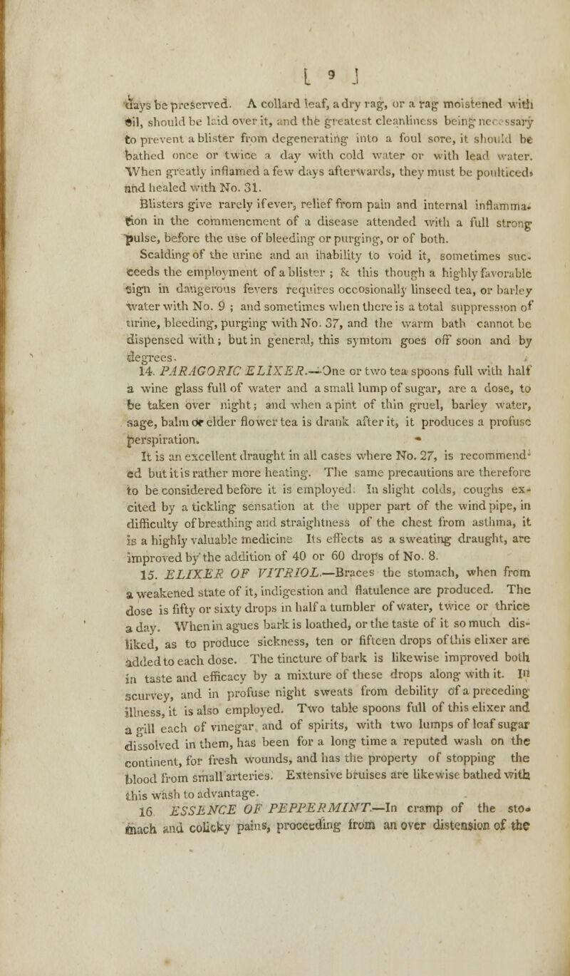 days be preserved. A collard leaf, a dry rag, or a rag moistened with *il, should be laid over it, and the greatest cleanliness bcin;;- ne< ssary to prevent a blister from degenerating into a foul sore, it should be bathed once or twice a day with cold water or with lead water. When greatly inflamed a few days afterwards, they must be poulticed* nhd healed with No. 31. Blisters give rarely if ever, relief from pain and internal inflamma. i&on in the commencment of a disease attended with a full strong ■pulse, before the use of bleeding or purging, or of both. Scalding of the urine and an inability to void it, sometimes sue- ceeds the employment of ablist?r ; & this though a highly favorable •oign in dangerous fevers requires occosionally linseed tea, or barley water with No. 9 ; and sometimes when there is a total suppression of tirine, bleeding, purging with No. 37, and the warm bath cannot be dispensed with; but in general, this symtom goes off soon and by degrees. 14. PARAGORIC ELIXER.—One or two tea spoons full with half a wine glass full of water and a small lump of sugar, are a dose, to be taken over night; and when a pint of thin gruel, barley water, sage, balm c* elder flower tea is drank after it, it produces a profuee perspiration. * It is an excellent draught in all cases where No. 27, is recommend- ed but it is rather more heating. The same precautions are therefore to be considered before it is employed. In slight colds, coughs ex- cited by a tickling sensation at the upper part of the wind pipe, in difficulty of breathing and straightness of the chest from asthma, it is a highly valuable medicine Its effects as a sweating draught, are improved by the addition of 40 or 60 drops of No. 8. 15. ELIXER OF VITRIOL.—Braces the stomach, when from a weakened state of it, indigestion and flatulence are produced. The dose is fifty or sixty drops in half a tumbler of water, twice or thrice a day. When in agues bark is loathed, or the taste of it so much dis- liked, as to produce sickness, ten or fifteen drops of this elixer are added to each dose. The tincture of bark is likewise improved both in taste and efficacy by a mixture of these drops along with it. in scurvey, and in profuse night sweats from debility of a preceding illness, it is also employed. Two table spoons full of this elixer and a -ill each of vinegar and of spirits, with two lumps of loaf sugar dissolved in them, has been for a long time a reputed wash on the continent, for fresh wounds, and has the property of stopping the Wood from small arteries. Extensive bruises arc likewise bathed with this wash to advantage. 16 ESSENCE OF PEPPERMINT.—In cramp of the sto- ftiach and colicky pains, proceeding from an over distension of the