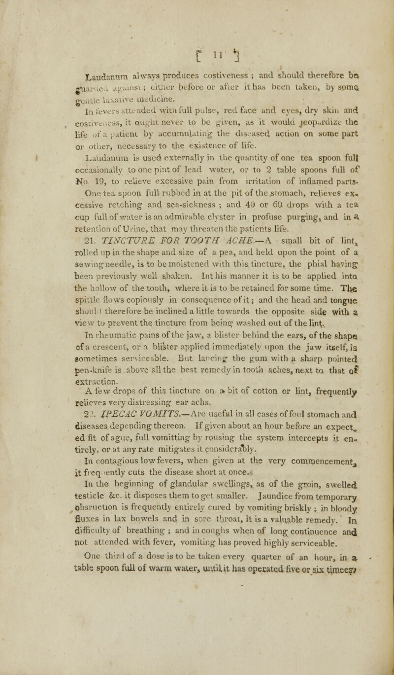 C » 5 Laudanum always produces costiveness ; and should therefore bo -qL Le , insi ; eit ier before or after it has been taken, by soiuq gClll medicine. In fevers attended withfull pulse, red face and eyes, dry skin and CQStiveness, it ought never to be given, as it woulci jeopardize the life of a patient by accumulating the diseased, aciion on some part or other, necessary to the existence of life. Laudanum is used externally in the quantity of one tea spoon full occasionally to one pint of lead water, or to 2 table spoons full of No 19, to relieve excessive pain from irritation of inflamed parts- One tea spoon full rubbed in at the pit of the stomach, relieves ex. Ccssive retching and sea-sickness ; and 40 or 60 drops with a tea cup full of water is an admirable clyster in profuse purging-, and in ^ retention of Urine, that may threaten the patients life. 21. TINCTURE FOR TOOTH ACHE—A small bit of lint, rolled up in the shape and size of a pea, and held upon the point of a sewingneedle, is to be moistened with this tincture, the phial having been previously well shaken. Int his manner it is to be applied into the hollow of the tooth, where it is to be retained for some time. The spittle (lows copiously in consequence of it; and the head and tongue shuiil i therefore be inclined a little towards the opposite side with a view to prevent the tincture from being washed out of the lint.. In rheumatic pains of the jaw, a blister behind the ears, of the shape cf a crescent, or a blister applied immediately upon the jaw itself, is sometimes serviceable. But lancing the gum with a sharp pointed pen-knife is above all the best remedy in tooth aches, next to that of extraction. A few drops of this tincture on » bit of cotton or lint, frequently relieves very distressing ear achs. 21 IPECAC VOMITS.—Ave useful in all cases of foul stomach and diseases depending thereon. If given about an hour before an expect, ed fit of ague, full vomitting by rousing the system intercepts it en- tirely, or at any rate mitigates it considerably. In contagious low fevers, when given at the very commencement- it freq 'ently cuts the disease short at once. In the beginning of glandular swellings, as of the groin, swelled testicle &c. it disposes them to get smaller. Jaundice from temporary obsruchon is frequently entirely cured by vomiting briskly -r in bloody fluxes in lax bowels and in sore throat, it is a valuable remedy. In difficulty of breathing ; and in coughs when of long continuence and not attended with fever, vomiting has proved highly serviceable. One th'r I of a dose is to be taken every quarter of an hour, in 3 table spoon full of warm water, untU.it has operated five or six timeew