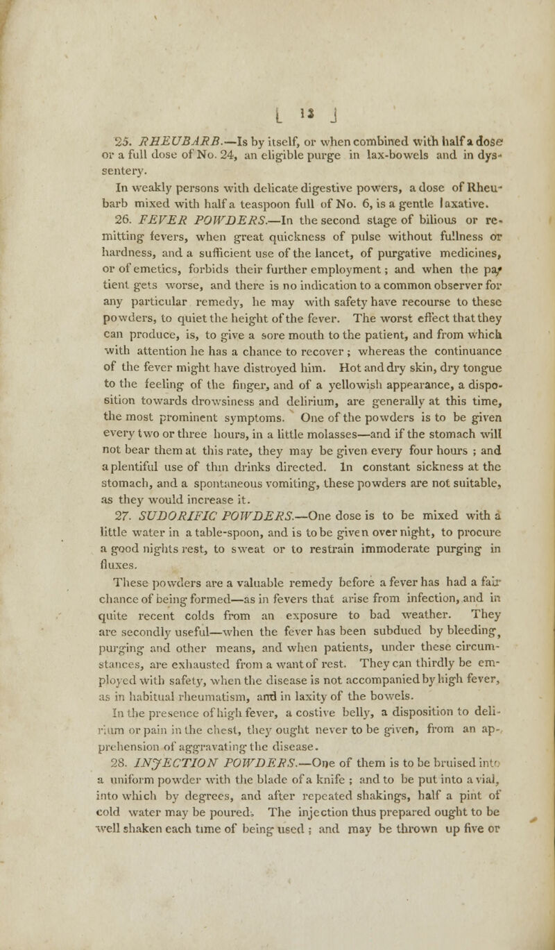 25. RHEUBARB.—Is by itself, or when combined with half a dose or a full dose of No. 24, an eligible purge in lax-bowels and in dys- sentery. In weakly persons with delicate digestive powers, a dose of Rheu- barb mixed with half a teaspoon full of No. 6, is a gentle laxative. 26. FEVER POWDERS.—-In the second stage of bilious or re- mitting fevers, when great quickness of pulse without fullness or hardness, and a sufficient use of the lancet, of purgative medicines, or of emetics, forbids their further employment; and when the pa/ tient gets worse, and there is no indication to a common observer for any particular remedy, he may with safety have recourse to these powders, to quiet the height of the fever. The worst effect that they can produce, is, to give a sore mouth to the patient, and from which with attention he has a chance to recover ; whereas the continuance of the fever might have distroyed him. Hot and dry skin, dry tongue to the feeling of the finger, and of a yellowish appearance, a dispo- sition towards drowsiness and delirium, are generally at this time, the most prominent symptoms. One of the powders is to be given every two or three hours, in a little molasses—and if the stomach will not bear them at this rate, they may be given every four hours ; and a plentiful use of thin drinks directed. In constant sickness at the stomach, and a spontaneous vomiting, these powders are not suitable, as they would increase it. 27. SUDORIFIC POWDERS.—One dose is to be mixed with a little water in a table-spoon, and is to be given overnight, to procure a good nights rest, to sweat or to restrain immoderate purging in fluxes. These powders are a valuable remedy before a fever has had a fair chance of being formed—as in fevers that arise from infection, and in quite recent colds from an exposure to bad weather. They are secondly useful—when the fever has been subdued by bleeding^ purging and other means, and when patients, under these circum- stances, are exhausted from a want of rest. They can thirdly be em- ployed with safety, when the disease is not accompanied by high fever, as in habitual rheumatism, and in laxity of the bowels. In the presence of high fever, a costive belly, a disposition to deli- rium or pain in the chest, they ought never to be given, from an ap- prehension of aggravating the disease. 28. INJECTION POWDERS.—One of them is to be bruised into a uniform powder with the blade of a knife ; and to be put into a vial, into which by degrees, and after repeated shakings, half a pint of cold water may be poured. The injection thus prepared ought to be well shaken each time of being used ; and may be thrown up five or