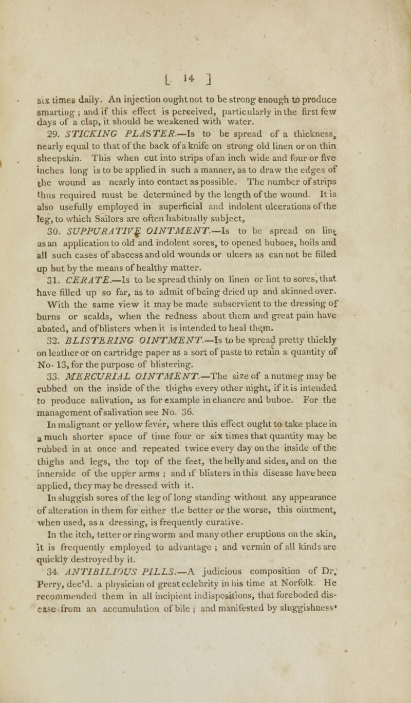 Six times daily. An injection ought not to be strong enough to produce smarting ; and if this effect is perceived, particularly in the first few days of a clap, it should be weakened with water. 29. STICKING PLASTER.—Is to be spread of a thickness, nearly equal to that of the back of a knife on strong old linen or on thin sheepskin. This when cut into strips of an inch wide and four or five inches long is to be applied in such a manner, as to draw the edges of the wound as nearly into contact as possible. The number of strips thus required must be determined by the length of the wound. It is also usefully employed in superficial and indolent ulcerations of the leg, to which Sailors are often habitually subject, 30. SUPPURATIVE OINTMENT.—Is to be spread on lint as an application to old and indolent sores, to opened buboes, boils and all such cases of abscess and old wounds or ulcers as can not be filled up but by the means of healthy matter. 31. CERATE.—Is to be spread thinly on linen or lint to sores, that have filled up so far, as to admit of being dried up and skinned over. With the same view it may be made subservient to the dressing of burns or scalds, when the redness about them and great pain have abated, and of blisters when it is intended to heal the,m. 32. BLISTERING OINTMENT.—Is to be spread pretty thickly on leather or on cartridge paper as a sort of paste to retain a quantity of No- 13, for the purpose of blistering. 33. MERCURIAL OINTMENT—The size of a nutmeg may be tubbed on the inside of the thighs every other night, if it is intended to produce salivation, as for example in chancre and buboe. For the management of salivation see No. 36. In malignant or yellow fever, where this effect ought to take place in a much shorter space of time four or six times that quantity may be rubbed in at once and repeated twice every day on the inside of the thighs and legs, the top of the feet, the belly and sides, and on the innerside of the upper arms ; and if blisters in this disease have been applied, they may be dressed with it. In sluggish sores of the leg of long standing without any appearance of alteration in diem for either the better or the worse, this ointment, when used, as a dressing, is frequently curative. In the itch, tetter or ringworm and many other eruptions on the skin, it is frequently employed to advantage; and vermin of all kinds are quickly destroyed by it. 34. ANTIBILIOUS PILLS.—A judicious composition of Dr. Perry, dee'd. a physician ot great celebrity in 1 lis time at Norfolk. He recommended them in all incipient indispositions, that foreboded dis- ease from an accumulation of bile ; and manifested by sluggishness'