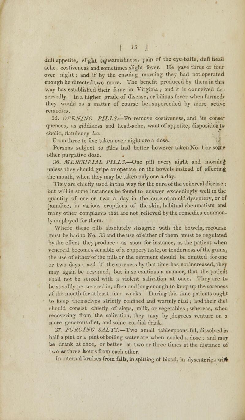 dull appetite, slight squeamishness, pain of the eye-balls, dull heait ache, costiveness and sometimes slight fever. He gave three or four over night; and if by the ensuing morning they had not operated enough he directed two more. The benefit produced by them in this way has established their fame in Virginia y and it is conceived de - servedly. In a higher grade of disease, or bilious fever when formed* they would as a matter of course be. superceded by more active remedies. 35. OPENING PILLS.—To remove costiveness, and its conse* quences, as giddiness and head-ache, want of appetite, disposition to cholic, flatulency &c. From three to five taken over night are a dose. Persons subject to piles had better however taken No. 1 or some other purgative dose. , 36. MERCURIAL PILLS.—One pill every night and nwning unless they should gripe or operate on the bowels instead of affecting the mouth, when they may be taken only one a day. They are chiefly used in this way for the cure of the venereal disease; but will in some instances be found to answer exceedingly well in the quantity of one or two a day in the cure of an old dysentery, or of jaundice, in various eruptions of the skin, habitual rheumatism and many other complainls that are not relieved by the remedies common- ly employed for them. Where these pills absolutely disagree with the bowels, recourse must be had to No. 33 and the use of either of them must be regulated by the effect they produce : as soon for instance, as the patient when venereal becomes sensible of a coppery taste, or tenderness of the gums, the use of either of the pills or the ointment should be omitted for one or two days ; and if the soreness by that time has not increased, they may again be resumed, but in so cautious a manner, that the patient 9hall not be seized with a violent salivation at once. They are to be steadily persevered in, often and long enough to keep up the soreness of th? mouth for at least four weeks During this time patients ought to keep themselves strictly confined and warmly clad ; and their diet should consist chiefly of slops, milk, or vegetables ; whereas, when recovering from the salivation, they may by degrees venture on a more generous diet, and some cordial drink. 37. PURGING SALTS.— Two small tablespoons-ful, dissolved in half a pint or a pint of boiling water are when cooled a dose ; and may be drank at once, or better at two or three times at the distance of two *r three hours from each other. In internal bruises from falls, in spitting of blood, in dysenteries wiA