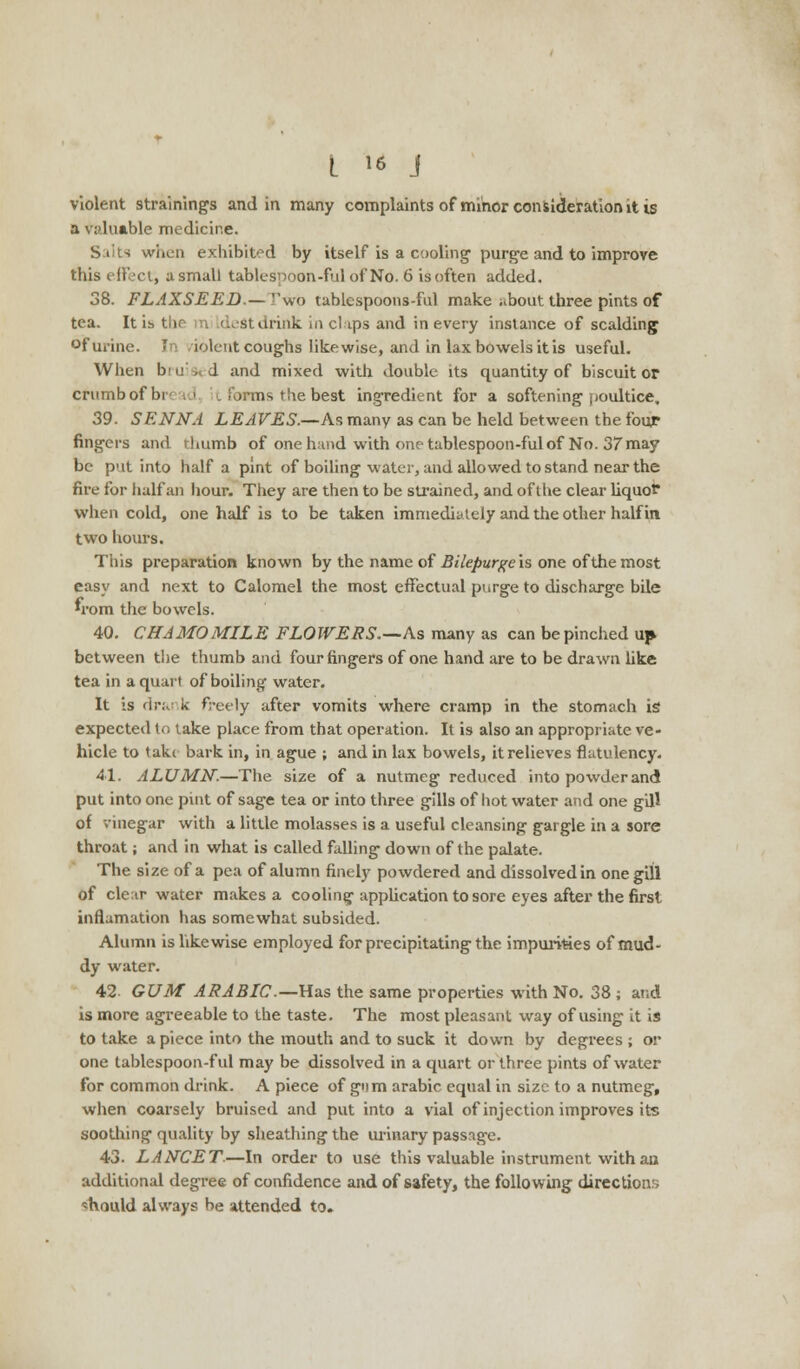 violent straining's and in many complaints of minor consideration it is a valuable medicine. Siits when exhibited by itself is a cooling purge and to improve this effect^ a small tablespoon-ful of No. 6 is often added. 38. FLAXSEED.— ''wo tablespoons-ful make nbout three pints of tea. It is> the m dest drink in clips and in every instance of scalding °f urine. In .iolent coughs likewise, and in lax bowels it is useful. When b'n', d and mixed with double its quantity of biscuit or crumb of br .> L forms the beat ingredient for a softening poultice, 39. SENNA LEAVES.—As many as can be held between the four fingers and rhumb of one hand with one tablespoon-ful of No. 37 may be put into half a pint of boiling water, and allowed to stand near the fire for half an hour. They are then to be strained, and of die clear liquor when cold, one half is to be taken immediately and the other half in two hours. This preparation known by the name of Bilepurgc is one of the most easy and next to Calomel the most effectual purge to discharge bile »rom the bowels. 40. CHAMOMILE FLOWERS.--As many as can be pinched up between the thumb and four fingers of one hand are to be drawn like tea in a quart of boiling water. It is drank freely after vomits where cramp in the stomach is expected to take place from that operation. It is also an appropriate ve- hicle to take bark in, in ague ; and in lax bowels, it relieves flatulency. 41. ALUMN.—The size of a nutmeg reduced into powder and put into one pint of sage tea or into three gills of hot water and one gill of vinegar with a little molasses is a useful cleansing gargle in a sore throat; and in what is called falling down of the palate. The size of a pea of alumn finely powdered and dissolved in one gill of clear water makes a cooling application to sore eyes after the first inflamation has somewhat subsided. Alumn is likewise employed for precipitating the impurities of mud- dy water. 42 GUM ARABIC—Has the same properties with No. 38 ; and is more agreeable to the taste. The most pleasant way of using it is to take apiece into the mouth and to suck it down by degrees ; or one tablespoon-ful may be dissolved in a quart or three pints of water for common drink. A piece of gum arabic equal in size to a nutmeg, when coarsely bruised and put into a vial of injection improves its soothing quality by sheathing the urinary passage. 43. LANCET.—In order to use this valuable instrument with an additional degree of confidence and of safety, the following directions should always be attended to.