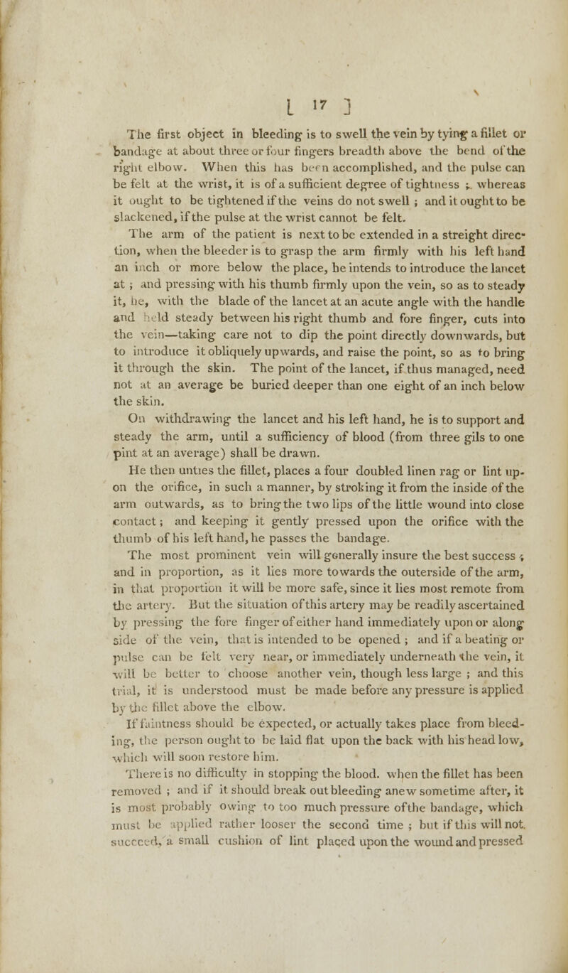 The first object in bleeding is to swell the vein by tying a fillet or bandage at about three or four fingers breadth above the bend of the right elbow. When this has ber n accomplished, and the pulse can be felt at the wrist, it is of a sufficient degree of tightness ;.. whereas it ought to be tightened if the veins do not swell ; and it ought to be slackened, if the pulse at the wrist cannot be felt. The arm of the patient is next to be extended in a streight direc- tion, when the bleeder is to grasp the arm firmly with his left hand an inch or more below the place, he intends to introduce the lancet at ; and pressing with his thumb firmly upon the vein, so as to steady it, lie, with the blade of the lancet at an acute angle with the handle and held steady between his right thumb and fore finger, cuts into the vein—taking care not to dip the point directly downwards, but to introduce it obliquely upwards, and raise the point, so as to bring it through the skin. The point of the lancet, if thus managed, need not at an average be buried deeper than one eight of an inch below the skin. On withdrawing the lancet and his left hand, he is to support and steady the arm, until a sufficiency of blood (from three gils to one pint at an average) shall be drawn. He then unties the fillet, places a four doubled linen rag or lint up- on the orifice, in such a manner, by stroking it from the inside of the arm outwards, as to bring the two lips of the little wound into close contact; and keeping it gently pressed upon the orifice with the thumb of his left hand, he passes the bandage. The most prominent vein will generally insure the best success ', and in proportion, as it lies more towards the outerside of the arm, in that proportion it will be more safe, since it lies most remote from the artery. But the situation of this artery may be readily ascertained by pressing the fore finger of either hand immediately upon or along side of the vein, that is intended to be opened; and if a beating or pulse can be felt very near, or immediately underneath the vein, it will be better to choose another vein, though less large ; and this trial, it is understood must be made before any pressure is applied by the fillet above the elbow. If faintness should be expected, or actually takes place from bleed- ing, the person ought to be laid flat upon the back with his head low, which will soon restore him. There is no difficulty in stopping the blood, when the fillet has been removed ; and if it should break out bleeding anew sometime after, it is most probably owing to too much pressure ofthe bandage, which must be ipplied rather looser the second time; but if this will not. succeed, a small cushion of lint placed upon the wound and pressed