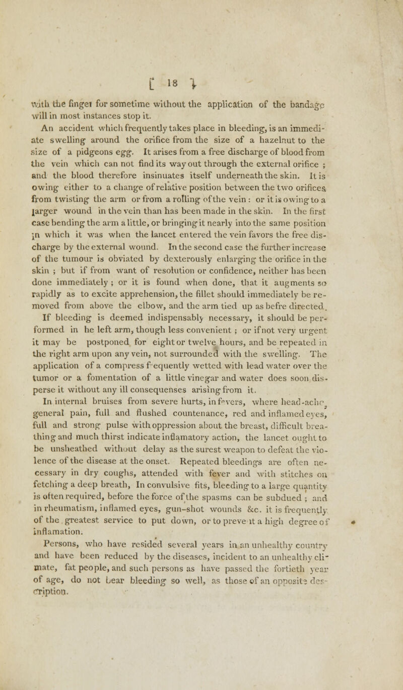 With the fingei for sometime without the application of the bandage will in most instances stop it. An accident which frequently takes place in bleeding, is an immedi- ate swelling around the orifice from the size of a hazelnut to the size of a pidgeons egg. It arises from a free discharge of blood from the vein which can not find its way out through the external orifice ; and the blood therefore insinuates itself underneath the skin. It is owing either to a change of relative position between the two orifices from twisting the arm or from a rotling of the vein : or it is owing to a larger wound in the vein than has been made in the skin. In the first case bending the arm a little, or bringing it nearly into the same position \n which it was when the lancet entered the vein favors the free dis- charge by the external wound. In the second case the further increase of the tumour is obviated by dexterously enlarging the orifice in the skin ; but if from want of resolution or confidence, neither has been done immediately ; or it is found when done, that it augments so rapidly as to excite apprehension, the fillet should immediately be re- moved from above the elbow, and the arm tied up as befre directed. If bleeding is deemed indispensably necessary, it should be per- formed in he left arm, though less convenient ; or if not very urgent it may be postponed for eight or twelve hours, and be repeated in the right arm upon any vein, not surrounded with the swelling. The application of a compress f equently wetted with lead water over the tumor or a fomentation of a little vinegar and water does soon dis- perse it without any ill consequenses arising from it. In internal bruises from severe hurts, in favers, where head-ach. 3 general pain, full and flushed countenance, red and inflamed eves, full and strong pulse with oppression about the breast, difficult brea- thing and much thirst indicate inflamatory action, the lancet ought to be unsheathed without delay as the surest weapon to defeat the vio- lence of the disease at the onset. Repeated bleedings are often ne- cessary in dry coughs, attended with fever and with stitches on fetching a deep breath, In convulsive fits, bleeding to a large quantity- is often required, before the force of the spasms can be subdued ; and in rheumatism, inflamed eyes, gun-shot wounds &c. it is frequently of the greatest service to put down, or to preve it a high degree of inflamation. Persons, who have resided several years in an unhealthy country and have been reduced by the diseases, incident to an unhealthy cli- mate, fat people, and such persons as have passed the fortieth year of age, do not bear bleeding so well, as those of an opposit- •Tiption.