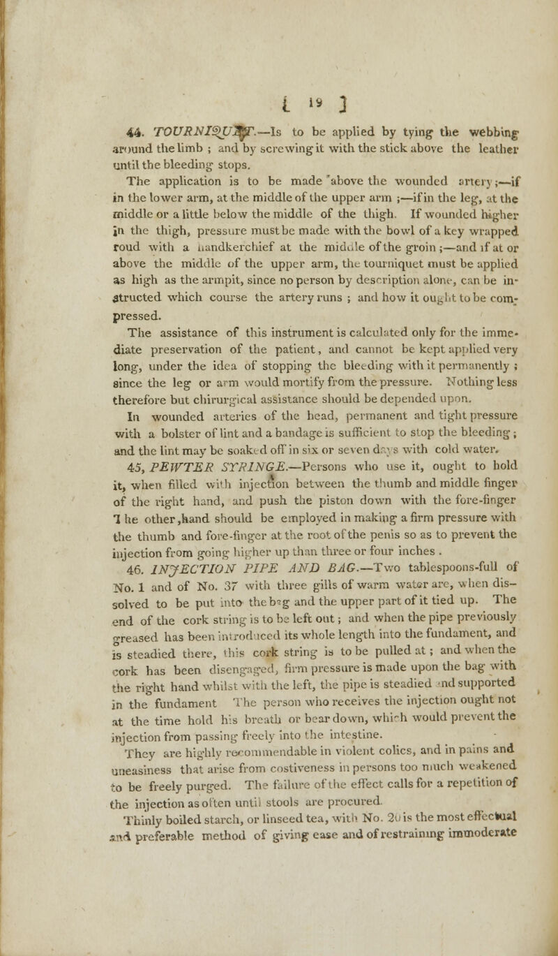 44. TOURNI^U^.— Is to be applied by tying the webbing around the limb ; and by screwing it with the stick above the leather until the bleeding stops. The application is to be made'above the wounded artery;—-if in the lower arm, at the middle of the upper arm ;—if in the leg, at the middle or a little below the middle of the thigh. If wounded higher in the thigh, pressure must be made with the bowl of a key wrapped roud with a Handkerchief at the midule of the groin ;—and if at or above the middle of the upper arm, the tourniquet must be applied as high as the armpit, since no person by description alone, can be in- structed which course the artery runs ; and how it ou^ht to be com- pressed. The assistance of this instrument is calculated only for the imme- diate preservation of the patient, and cannot be kept applied very long, under the idea of stopping the bleeding with it permanently ; since the leg or arm would mortify from the pressure. Nothing less therefore but chirurgical assistance should be depended upon. In wounded arteries of the head, permanent and tight pressure with a bolster of lint and a bandage is sufficient to stop the bleeding; and the lint may be soaked of! in six or seven d;; 9 with cold water. 45. PEWTER SYRINGE.—Persons who use it, ought to hold it, when filled with injection between the thumb and middle finger of the right hand, and push the piston down with the fore-finger 1 he other,hand should be employed in making a firm pressure with the thumb and fore-finger at the root of the penis so as to prevent the injection from going higher up than three or four inches . 46. INJECTION RIPE AND BAG.— Two tablespoons-full of No. 1 and of No. 37 with three gills of warm water are, when dis- solved to be put into theb^g and the upper part of it tied up. The end of the cork string is to be left out; and when the pipe previously •reased has been introduced its whole length into the fundament, and i°s steadied there, this cork string is to be pulled at; and when the cork has been disengaged, firm pressure is made upon the bag with the right hand whilst with the left, the pipe is steadied ind supported in the fundament The person who receives the injection ought not at the time hold his breath or bear down, which would prevent the injection from passing freely into the intestine. They are highly racommendstble in violent colics, and in pains and uneasiness that arise from costiveness in persons too much weakened to be freely purged. The failure of the effect calls for a repetition of the injection as otten untii stools are procured. Thinly boiled starch, or linseed tea, wit)> No. 20 is the most effectual and preferable method of giving ease and of restraining immoderate