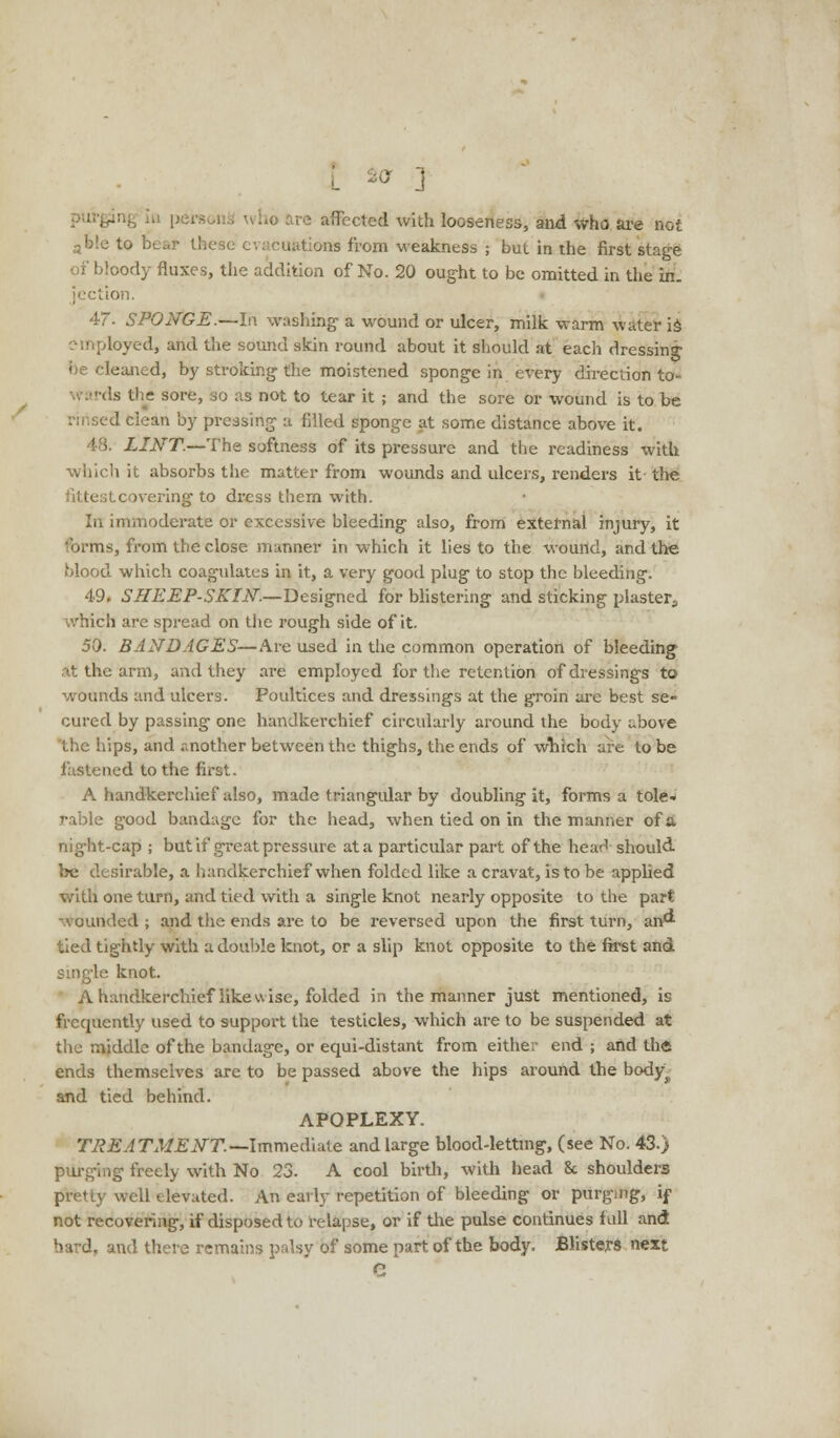 V ] ho are affected with looseness, and who are not these evacuations from weakness ; but in the first stage bloody fluxes, the addition of No. 20 ought to be omitted in the in. tion. 4~. SPONGE.—In washing a wound or ulcer, milk warm water is loyed, and the sound skin round about it should at each dressing leaned, by stroking the moistened sponge in every direction to- i is the sore, so as not to tear it ; and the sore or wound is to be :ed clean by pressing a filled sponge at some distance above it. 48. LINT.—The softness of its pressure and the readiness with which it absorbs the matter from wounds and ulcers, renders it the itcoveringto dress them with. In immoderate or excessive bleeding also, from external injury, it 'urms, from the close manner in which it lies to the wound, and the blood which coagulates in it, a very good plug to stop the bleeding. 49. SHEEP-SKIN.—Designed for blistering and sticking plaster., which are spread on the rough side of it. 50. BANDAGES—Are used in the common operation of bleeding at the arm, and they are employed for the retention of dressings to wounds and ulcers. Poultices and dressings at the groin are best se- cured by passing one handkerchief circularly around the body above 'the hips, and .-mother between the thighs, the ends of which are to be fastened to the first. A handkerchief also, made triangular by doubling it, forms a tole* rable good bandage for the head, when tied on in the manner of a night-cap ; but if great pressure at a particular part of the hear! should be desirable, a handkerchief when folded like a cravat, is to be applied with one turn, and tied with a single knot nearly opposite to the part wounded ; and the ends are to be reversed upon the first turn, an tied tightly with a double knot, or a slip knot opposite to the first and single knot. A handkerchief likewise, folded in the manner just mentioned, is frequently used to support the testicles, which are to be suspended at the middle of the bandage, or equi-distant from either end ; and the ends themselves are to be passed above the hips around the body^ and tied behind. APOPLEXY. TREATMENT.—Immediate and large blood-letting, (see No. 43.) purging freely with No 23. A cool birth, with head 8c shoulders pretty well elevated. An early repetition of bleeding or purging, if not recovering, if disposed to relapse, or if the pulse continues lull and bard, and there remains palsy of some part of the body. Blisters next e