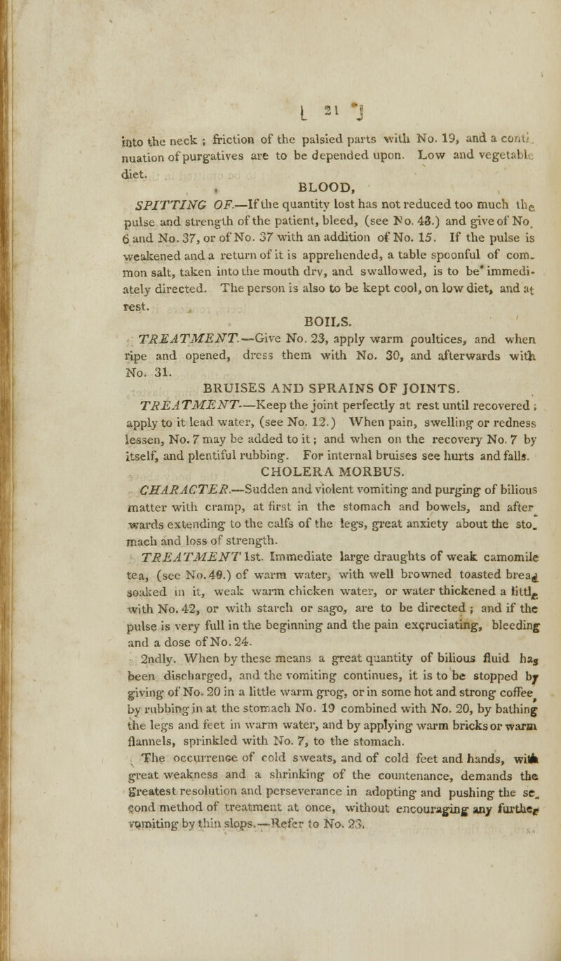 into the neck ; friction of the palsied parts with No. 19, and a coriti nuation of purgatives are to be depended upon. Low and vegetable diet. BLOOD, SPITTING OF.—If the quantity lost has not reduced too much the pulse and strength of the patient, bleed, (see Fo. 43.) and give of No. 6 and No. 37, or of No. 37 with an addition of No. 15. If the pulse is weakened and a return of it is apprehended, a table spoonful of com. mon salt, taken into the mouth drv, and swallowed, is to be* immedi- ately directed. The person is also to be kept cool, on low diet, and at rest. BOILS. TREATMENT.—Give No. 23, apply warm poultices, and when ripe and opened, dress them with No. 30, and afterwards with No. 31. BRUISES AND SPRAINS OF JOINTS. TREATMENT—Keep the joint perfectly at rest until recovered ; apply to it lead water, (see No. 12.) When pain, swelling' or redness lessen, No. 7 may be added to it; and when on the recovery No. 7 by itself, and plentiful rubbing. For internal bruises see hurts and falls. CHOLERA MORBUS. CHARACTER.—Sudden and violent vomiting and purging of bilious matter with cramp, at first in the stomach and bowels, and after wards extending to the calfs of the legs, great anxiety about the sto. mach and loss of strength. TREA TMENT 1st. Immediate large draughts of weak camomile tea, (see No. 48.) of warm water, with well browned toasted brea^ soaked in it, weak warm chicken water, or water thickened a lilth, with No. 42, or with starch or sago, are to be directed ; and if the pulse is very full in the beginning and the pain excruciating, bleeding and a dose of No. 24. 2ndly. When by these means a great quantity of bilious fluid has been discharged, and the vomiting continues, it is to be stopped by giving of No. 20 in a little warm grog, or in some hot and strong coffee by rubbing in at the stomach No. 19 combined with No. 20, by bathing the legs and feet in warm water, and by applying warm bricks or warm flannels, sprinkled with No. 7, to the stomach. The occurrence of cold sweats, and of cold feet and hands, witfa great weakness and a shrinking of the countenance, demands the greatest resolution and perseverance in adopting and pushing the se_ cond method of treatment at once, without encouraging any further vomiting by thin slops.—Refer to No. 23.