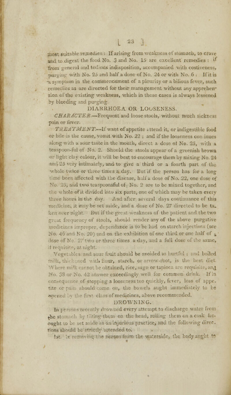 3S J most suitable rejnediftSi i If arising from wes onaoh, to crave and to digest the food No. 3 and No. 15 are excellent remedies : i* from general and tedious indisposition, accompanied with costiveness, purging1 with No. 2-> and half a dose of No. 24 or with No. 6 : Ifit is -a symptom in the commencement of a pleurisy or a bilious fever, such remedies as are directed for their management without any apprehen- sion of the existing weakness, which in these cases is always lessened by bleeding and purging. DIARRHOEA OR LOOSENESS. CHARACTER.—Frequent and loose stools, without much sickness pain or fever. TREATMENT.—liw ml of appetite ittend it, or indigestible food or bile is the cause, vomit with No. 22 ; and if the looseness continues along with a soar taste in the mouth, direct a dose ot No. 25, with a teaspoon-ful of No. 2. Should the stools appear of a greenish brown or light clay colour, it will be best to encourage them by mixing No. 24 25 very intimately, and to give a third or a fourth part of the >le twice or lir.ee times a day. But if the person has for a long W-xw ariected with the disease, half a dose of No. 22, one dose of poonsful ot No. 2 are to be mixed together, and hole of it divided into six parts, one. of which may be taken every three hours in the day. And after several days continuance of this riiedft et aside, and a dose of No. 27 directed to be ta. But if the great weakness of the patient and the two [uency of stools, should render any of the above purgative medicines improper, dependance is to be had on starch injections (see No. 20) and on the exhibition of one third or one half of a ■ dose '.wo or three times a day, and a full dose of the same, Veg< ',■! sour fruit should be avoided as hurtful ; and boiled .'. ith kour, starch, or arrow-ifcot, is the best diet. : uned, rice, sago or tapioca are requisite, anj wer exceedingly well for common drink. If in consequence of stepping a looseness too quickly, fever, loss ot appe- tite o .aid come on, the bowels aught immediately to be openei -' class of medicines, above recommended. DROWNING. In; ,;ed every attempt to discharge water from the st m on the head, rolling them on a cask &c> ought to be set i injurious practice, and the following direc- tions should be sff&tf^ attended to. 1st; rsfan from v..-