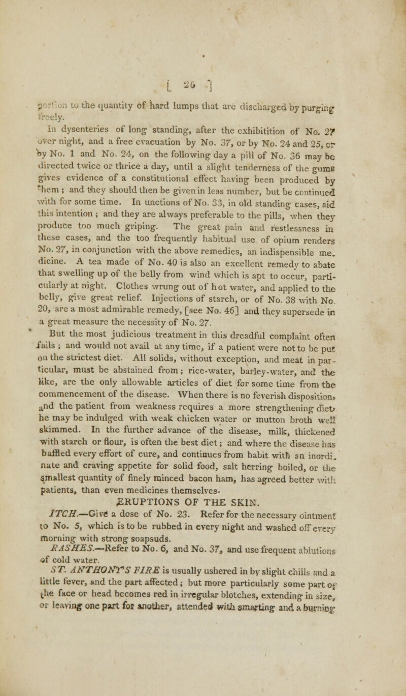 [ 36 ] ,1 to the quantity of hard lumps that arc discharged by purging i'rcely. In dysenteries of long standing, after the exhibition of No. 2? night, and a free evacuation by No. 37, or by No. 24 and 25, cr by No. 1 and No. 24, on the following day a pill of No. 36 may be directed twice or thrice a day, until a slight tenderness of the gums gives evidence of a constitutional effect having been produced by them ; and they should then be given in less number, but be continued with for some time. In unctions of No. 33, in old standing cases, aid this intention ; and they are always preferable to the pills, when they produce too much griping. The great pain and restlessness in these cases, and the too frequently habitual use of opium renders No. 27, in conjunction with the above remedies, an indispensible me- dicine. A tea made of No. 40 is also an excellent remedy to abate that swelling up of the belly from wind which is apt to occur, parti- cularly at night. Clothes wrung out of hot water, and applied to the belly, give great relief. Injections of starch, or of No. 38 with No 20, are a most admirable remedy, [see No. 46] and they supersede in a great measure the necessity of No. 27. But the most judicious treatment in this dreadful complaint often fails ; and would not avail at any time, if a patient were not to be put on the strictest diet. All solids, without exception, and meat in par- ticular, must be abstained from; rice-water, barley-water, and the like, are the only allowable articles of diet for some time from the commencement of the disease. When there is no feverish disposition. and the patient from weakness requires a more strengthening d*iet> he may be indulged with weak chicken water or mutton broth well skimmed. In the further advance of the disease, milk, thickened •with starch or flour, is often the best diet; and where the disease has baffled every effort of cure, and continues from habit with an inordi. nate and craving appetite for solid food, salt herring boiled, or the smallest quantity of finely minced bacon ham, has agreed better with patients, than even medicines themselves- .ERUPTIONS OF THE SKIN. ITCH.—Give a dose of No. 23. Refer for the necessary ointment to No. 5, which is to be rubbed in every night and washed off every morning with strong soapsuds. £ ASHES.—Refer to No. 6, and No. 37, and use frequent ablutions of cold water. ST. ANTHONY'S FIRE is usually ushered in by slight chills and a little fever, and the part affected; but more particularly some part of the face or head becomes red in irregular blotches, extending in size, or leaving one part for another, attended with smarting and a burning