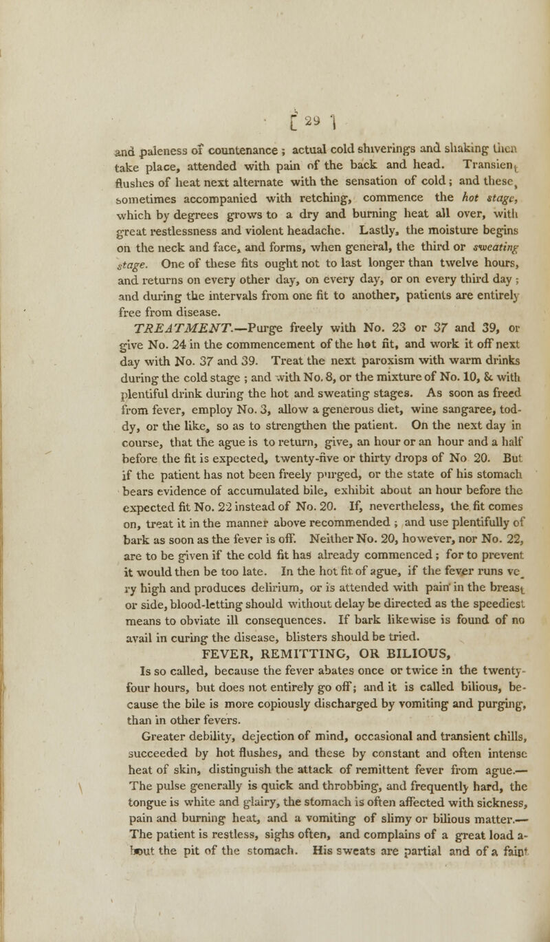 • C 2* 1 and paleness of countenance ; actual cold shiverings and shaking then take place, attended with pain of the back and head. Transient flushes of heat next alternate with the sensation of cold; and these, sometimes accompanied with retching, commence the hot stage, which by degrees grows to a dry and burning heat all over, with great restlessness and violent headache. Lastly, the moisture begins on the neck and face, and forms, when general, the third or sweating stage. One of these fits ought not to last longer than twelve hours, and returns on every other day, on every day, or on every third day ; and during the intervals from one fit to another, patients are entirely free from disease. TREATMENT.—Purge freely with No. 23 or 37 and 39, or give No. 24 in the commencement of the het fit, and work it off next day with No. 37 and 39. Treat the next paroxism with warm drinks during the cold stage ; and with No. 8, or the mixture of No. 10, & with plentiful drink during the hot and sweating stages. As soon as freed from fever, employ No. 3, allow a generous diet, wine sangaree, tod- dy, or the like, so as to strengthen the patient. On the next day in course, that the ague is to return, give, an hour or an hour and a half before the fit is expected, twenty-five or thirty drops of No 20. But if the patient has not been freely purged, or the state of his stomach bears evidence of accumulated bile, exhibit about an hour before the expected fit No. 22 instead of No. 20. If, nevertheless, the fit comes on, treat it in the manner above recommended ; and use plentifully of bark as soon as the fever is off. Neither No. 20, however, nor No. 22, are to be given if the cold fit has already commenced ; for to prevent it would then be too late. In the hot fit. of ague, if the fever runs vc_ ry high and produces delirium, or is attended with pain' in the breast or side, blood-letting should without delay be directed as the speediest, means to obviate ill consequences. If bark likewise is found of no avail in curing the disease, blisters should be tried. FEVER, REMITTING, OR BILIOUS, Is so called, because the fever abates once or twice in the twenty- four hours, but does not entirely go off; and it is called bilious, be- cause the bile is more copiously discharged by vomiting and purging, than in other fevers. Greater debility, dejection of mind, occasional and transient chills, succeeded by hot flushes, and these by constant and often intense heat of skin, distinguish the attack of remittent fever from ague.— The pulse generally is quick and throbbing, and frequently hard, the tongue is white and glairy, the stomach is often affected with sickness, pain and burning heat, and a vomiting of slimy or bilious matter.— The patient is restless, sighs often, and complains of a great load a- b*>ut the pit of the stomach. His sweats are partial and of a faint