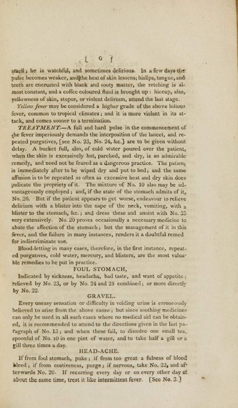 smell; he is watchful, and sometimes delirious. In a few days the pulse becomes weaker, and|the heat of skin lessens; hislips, tongue, and* teeth are encrusted with black and sooty matter, the retching is aU most constant, and a coffee coloured fluid is brought up : hiccup, also, yellowness of skin, stupor, or violent delirium, attend the last stage. Tellov) fever may be considered a higher grade of the above bilious fever, common to tropical climates; and it is more violent in its at- tack, and comes sooner to a termination. TREATMENT.—A full and hard pulse in the commencement of {he fever imperiously demands the interposition of the lancet, and re- peated purgatives, [see No. 23, No. 24, &c.3 are to be given without delay. A bucket full, also, of cold Water poured over the patient, when the skin is excessively hot, parched, and dry, is an admirable remedy, and need not be feared as a dangerous practice. The patien^ is immediately after to be wiped dry and put to bed; and the same affusion is to be repeated as often as excessive heat and dry skin does indicate the propriety of it- The mixture of No. 10 also may be ad- vantageously employed ; and, if the state of the stomach admits of it, No. 26. But if the patient appears to get worse, endeavour to relieve delirium with a blister into the nape of the neck, vomiting, with a blister to the stomach, 8tc. ; and dress these and anoint with No. 33 very extensively. No. 20 proves occasionally a necessary medicine to abate the affection of the stomach; but the management of it in this fever, and the failure in many instances, renders it a doubtful remed for indiscriminate use. Blood-letting in many cases, therefore, in the first instance, repeat- ed purgatives, cold water, mercury, and blisters, are the most valua- ble remedies to be put in practice. FOUL STOMACH, Indicated by sickness, headache, bad taste, and want of appetite ; relieved by No 23, or by No. 24 and 25 combined; or more directly by No. 22. GRAVEL. Every uneasy sensation or difficulty in voiding urine is erroneously believed to arise from the above cause ; but since soothing medicine? can only be used in all such cases where no medical aid can be obtain- ed, it is recommended to attend to the directions given in the last pa- ragraph of No. 13 ; and when these fail, to dissolve one small tea. spoonful of No. iO in one pint of water, and to take half a gill or a gill three times a day. HEAD-ACHE. If from foul stomach, puke; if from too great a fulness of blood bleed ; if from costiveness, purge; if nervous, take No. 22, and af- terwards No. 20- If recurring every day or on every other day at about the same time, treat it like intermittent feyer. [See No. 3-3