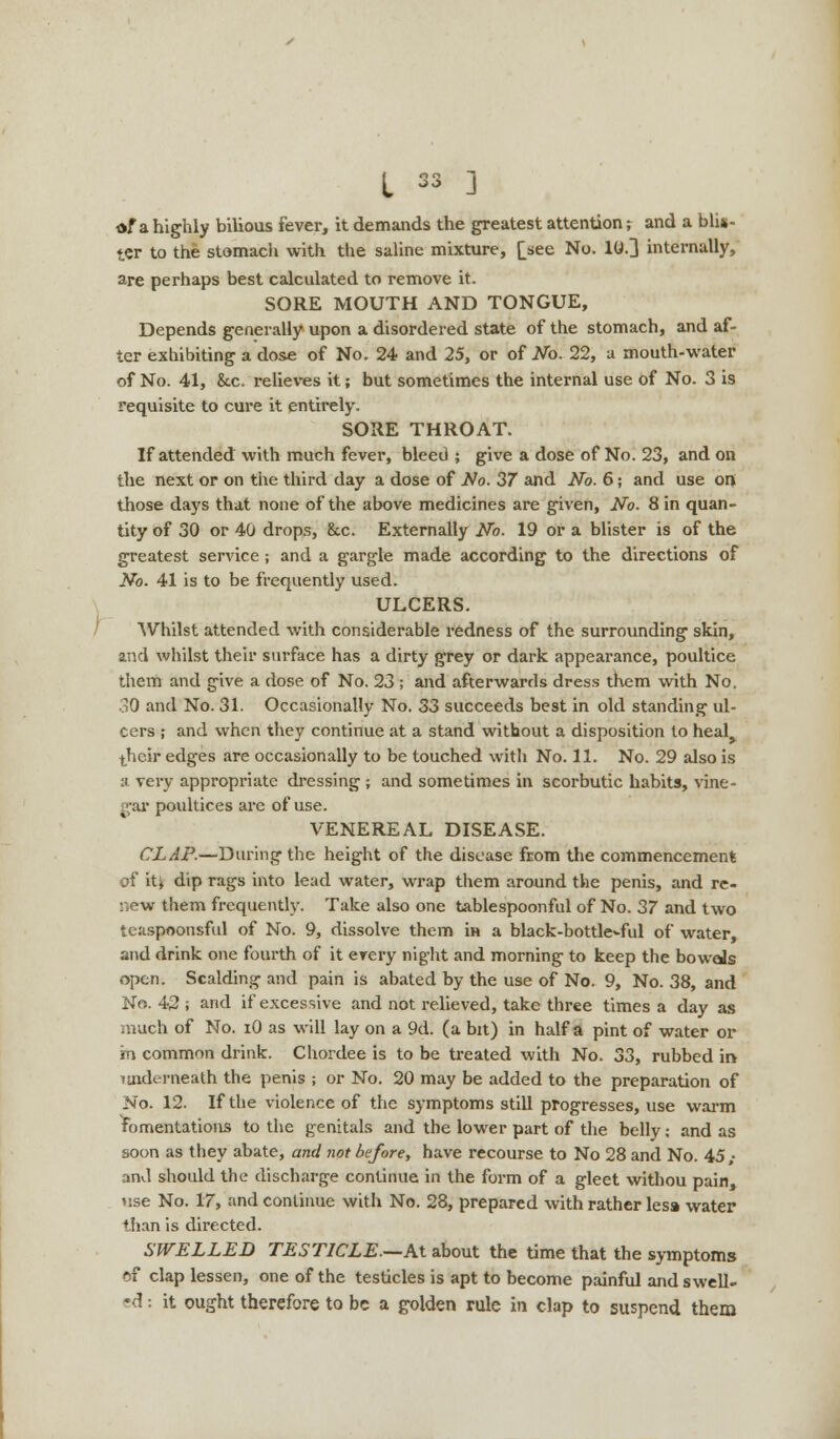 af a highly bilious fever, it demands the greatest attention; and a blis- ter to the stomach with the saline mixture, [see No. 10.] internally, are perhaps best calculated to remove it. SORE MOUTH AND TONGUE, Depends generally upon a disordered state of the stomach, and af- ter exhibiting a dose of No. 24 and 25, or of No. 22, a mouth-water of No. 41, &c. relieves it; but sometimes the internal use of No. 3 is requisite to cure it entirely. SORE THROAT. If attended with much fever, bleed ; give a dose of No. 23, and on the next or on the third day a dose of No. 37 and No. 6; and use on those days that none of the above medicines are given, No. Sin quan- tity of 30 or 40 drops, 8tc. Externally No. 19 or a blister is of the greatest service; and a gargle made according to the directions of No. 41 is to be frequently used. ULCERS. Whilst attended with considerable redness of the surrounding skin, and whilst their surface has a dirty grey or dark appearance, poultice them and give a dose of No. 23 ; and afterwards dress them with No. 30 and No. 31. Occasionally No. 33 succeeds best in old standing ul- cers ; and when they continue at a stand without a disposition to hesAy their edges are occasionally to be touched with No. 11. No. 29 also is a very appropriate dressing; and sometimes in scorbutic habits, vine- gar poultices are of use. VENEREAL DISEASE. CLAP.—During the height of the disease from the commencement of iU dip rags into lead water, wrap them around the penis, and re- new them frequently. Take also one tablespoonful of No. 37 and two teaspoonsful of No. 9, dissolve them in a black-bottle^ful of water, and drink one fourth of it erery night and morning to keep the bowds open. Scalding and pain is abated by the use of No. 9, No. 38, and No. 42 ; and if excessive and not relieved, take three times a day as much of No. iO as will lay on a 9d. (a bit) in half a pint of water or m common drink. Chordee is to be treated with No. 33, rubbed ii> underneath the penis ; or No. 20 may be added to the preparation of No. 12. If the violence of the symptoms still progresses, use warm fomentations to the genitals and the lower part of the belly; and as soon as they abate, and not before, have recourse to No 28 and No. 45,- and should the discharge continue in the form of a gleet withou pain, use No. 17, and continue with No. 28, prepared with rather lesa water than is directed. SWELLED TESTICLE—AX. about the time that the symptoms cf clap lessen, one of the testicles is apt to become painful and swell- ed : it ought therefore to be a golden rule in clap to suspend them