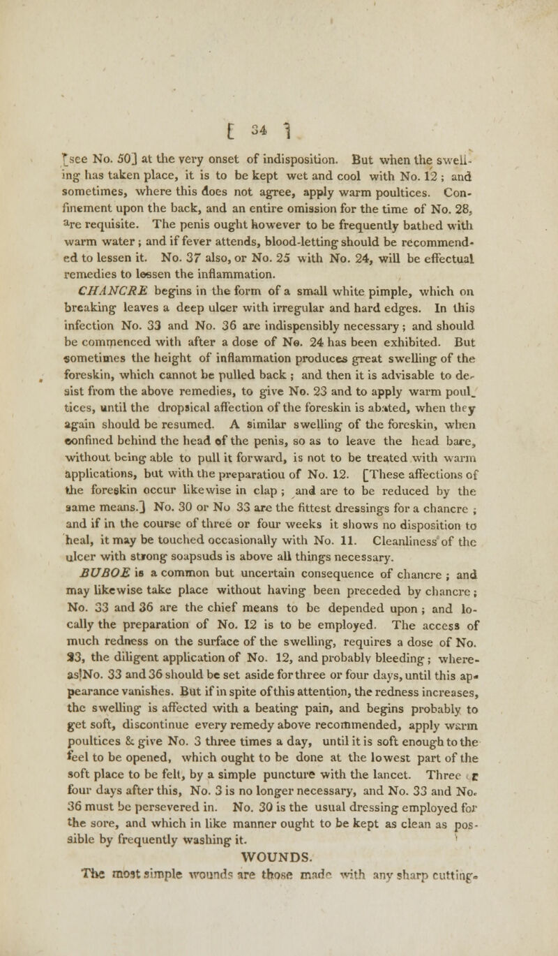 *see No. 50] at the very onset of indisposition. But when the swell- ing has taken place, it is to be kept wet and cool with No. 12 ; and sometimes, where this does not agree, apply warm poultices. Con- finement upon the back, and an entire omission for the time of No. 28, are requisite. The penis ought however to be frequently bathed with warm water ; and if fever attends, blood-letting should be recommend- ed to lessen it. No. 37 also, or No. 25 with No. 24, will be effectual remedies to lessen the inflammation. CHANCRE begins in the form of a small white pimple, which on breaking leaves a deep ulcer with irregular and hard edges. In this infection No. 33 and No. 36 are indispensibly necessary; and should be commenced with after a dose of No. 24 has been exhibited. But sometimes the height of inflammation produces great swelling of the foreskin, which cannot be pulled back ; and then it is advisable to de- sist from the above remedies, to give No. 23 and to apply warm poul_ tices, until the dropsical affection of the foreskin is abated, when they again should be resumed. A similar swelling of the foreskin, when confined behind the head of the penis, so as to leave the head bare, without being able to pull it forward, is not to be treated with warm applications, but with the preparatiou of No. 12. [These affections of the foreskin occur likewise in clap ; and are to be reduced by the same means.] No. 30 or No 33 are the fittest dressings for a chancre ; and if in the course of three or four weeks it shows no disposition to heal, it may be touched occasionally with No. 11. Cleanliness of the ulcer with strong soapsuds is above all things necessary. BUBOE is a common but uncertain consequence of chancre ; and may likewise take place without having been preceded by chancre; No. 33 and 36 are the chief means to be depended upon ; and lo- cally the preparation of No. 12 is to be employed. The access of much redness on the surface of the swelling, requires a dose of No. 33, the diligent application of No. 12, and probably bleeding; where- as'No. 33 and 36 should be set aside for three or four days, until this ap- pearance vanishes. But if in spite of this attention, the redness increases, the swelling is affected with a beating pain, and begins probably to get soft, discontinue every remedy above recommended, apply warm poultices &. give No. 3 three times a day, until it is soft enough to the feel to be opened, which ought to be done at the lowest part of the soft place to be felt, by a simple puncture with the lancet. Three r four days after this, No. 3 is no longer necessary, and No. 33 and No* 36 must be persevered in. No. 30 is the usual dressing employed for the sore, and which in like manner ought to be kept as clean as pos- sible by frequently washing it. WOUNDS. The most simple wound? are those mad^ with, any sharp cutting--