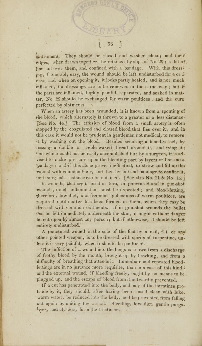 instrument. They should be rinsed and washed clean; and theif edges, when drawn together, be retained by slips of No 29 ; a bit of lint laid over them, and confined with a bandage. With this dress* Jng, if toierably easy, the wound should be left undisturbed for 4 or 5 days, and when on opening it, it looks partly healed, and is not much inflamed, the dressings are to be renewed in the same way ; but if the parts are inflamed, highly painful, separated, and soaked in mat- ter, No 29 should be exchanged for warm poultices ; and the cure perfected by ointments. When an artery has been wounded, it is known from a spouting of the blood, which alternately is thrown to a greater or a less distance- [See No. 44.3 The effusion of blood from a small artery is often stopped by the coagulated and clotted blood that lies over it: and in this case it would not be prudent in gentlemen not medical, to remove it by washing out the blood. Besides securing a blood-vessel, by passing a double or treble waxed thread around it, and tying it; 2nd which could not be easily accomplished but by a surgeon, it is ad- vised to make pressure upon the bleeding part by layers of lint and a bandage : and-if this alone proves ineffectual, to strew and fill up the wound with common flour, and then by lint and bandage to confine it, until surgical assistance can be obtained. [See also No. 11 & No- 15.]] In wounds, that are bruised or torn, in punctured and in gun-shot wounds, much inflammation must be expected ; and blood-letting, therefore, low diet, and frequent applications of warm poultices, are required until matter has been formed in them, when they may be dressed with common ointments. If in gun-shot wounds the bullet Can be felt immediately underneath the skin, it might without danger be cut upon by almost any person ; but if otherwise, it should be left entirely undisturbed. A punctured wound in the sole of the foot by a nail, f. i. or any other pointed weapon, is to be dressed with spirits of turpentine, un- less it is very painful, when it should be poulticed. The infliction of a wound into the lungs is known from a discharge of frothy blood by the mouth, brought up by hawking, and from a difficulty of breathing that attends it. Immediate and repeated blood- lettings are in no instance more requisite, than in a case of this kind ; and the external wound, if bleeding freely, ought by no means to be plugged up, and the escape of blood from it outwardly prevented; If a cut has penetrated into the belly, and any of the intestines pro- trude by it, they should, after having been rinsed clean with hike, warm water, be redir ie belly, and be prevented.from falling out again by uniting the ind. Bleeding, low diet, gentle purga- tives, and clysters, form the treatment.